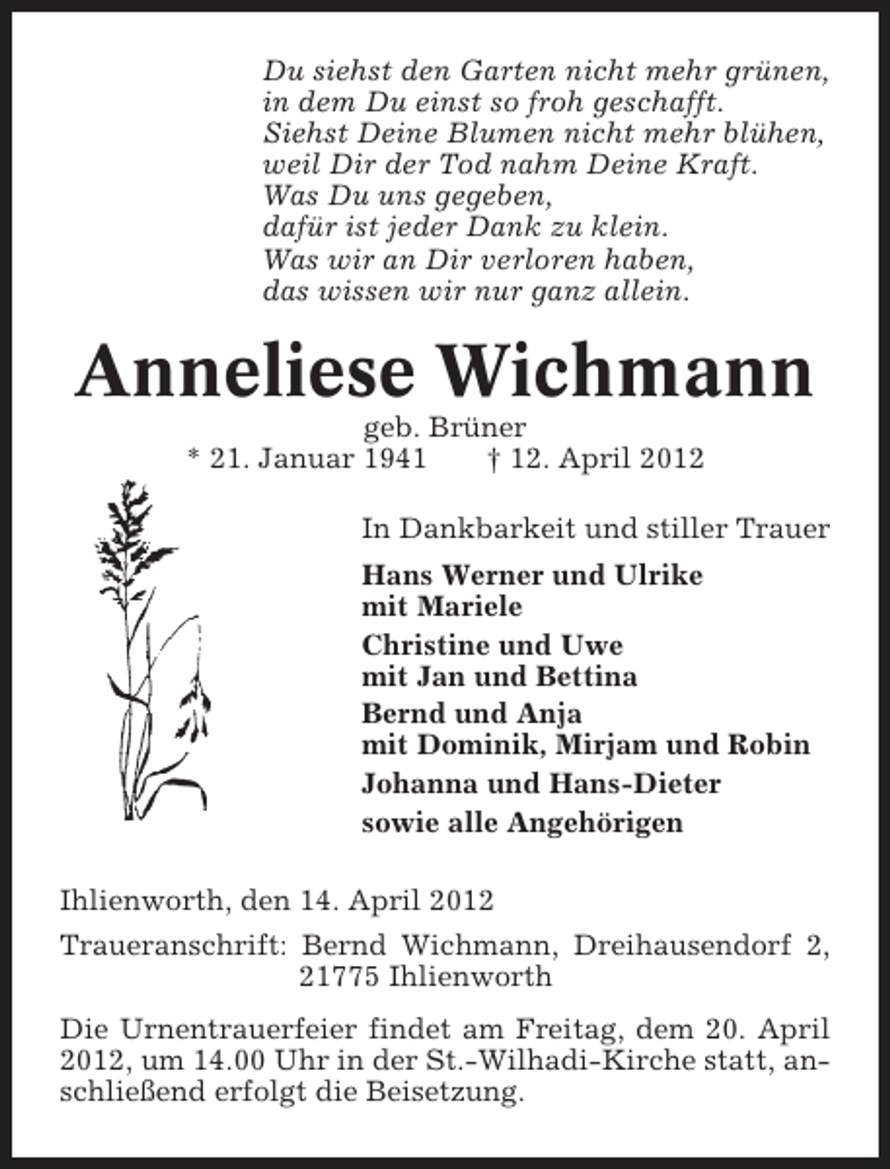 <p>Du siehst den Garten nicht mehr grünen,<br />in dem Du einst so froh geschafft.<br />Siehst Deine Blumen nicht mehr blühen,<br />weil Dir der Tod nahm Deine Kraft.<br />Was Du uns gegeben,<br />dafür ist jeder Dank zu klein.<br />Was wir an Dir verloren haben,<br />das wissen wir nur ganz allein.</p><p>Anneliese Wichmann<br />geb. Brüner<br />* 21. Januar 1941<br />† 12. April 2012<br />In Dankbarkeit und stiller Trauer<br />Hans Werner und Ulrike<br />mit Mariele<br />Christine und Uwe<br />mit Jan und Bettina<br />Bernd und Anja<br />mit Dominik, Mirjam und Robin<br />Johanna und Hans-Dieter<br />sowie alle Angehörigen<br />Ihlienworth, den 14. April 2012<br />Traueranschrift: Bernd Wichmann, Dreihausendorf 2,<br />21775 Ihlienworth<br />Die Urnentrauerfeier findet am Freitag, dem 20. April<br />2012, um 14.00 Uhr in der St.-Wilhadi-Kirche statt, anschließend erfolgt die Beisetzung.</p>
