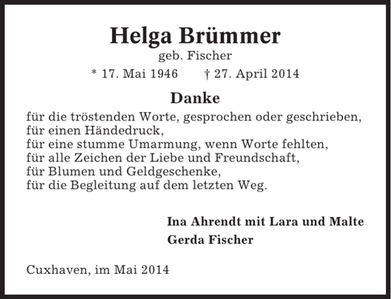 <p>Helga Brümmer<br />geb. Fischer<br />* 17. Mai 1946<br />† 27. April 2014</p><p>Danke<br />für die tröstenden Worte, gesprochen oder geschrieben,<br />für einen Händedruck,<br />für eine stumme Umarmung, wenn Worte fehlten,<br />für alle Zeichen der Liebe und Freundschaft,<br />für Blumen und Geldgeschenke,<br />für die Begleitung auf dem letzten Weg.<br />Ina Ahrendt mit Lara und Malte<br />Gerda Fischer<br />Cuxhaven, im Mai 2014</p>