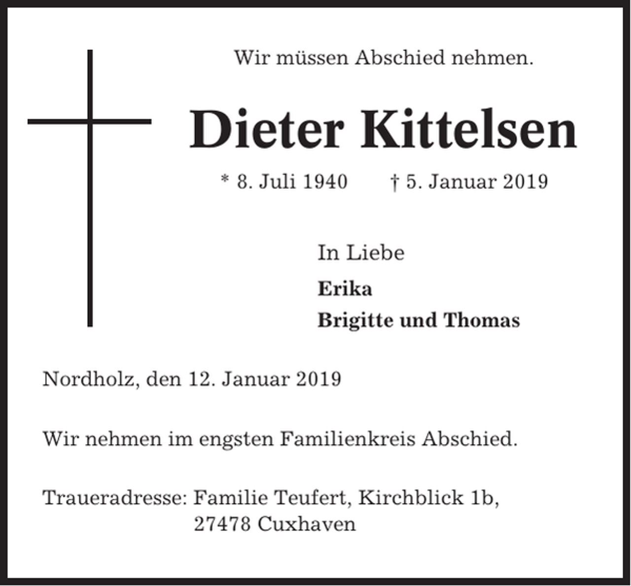 <p>Wir müssen Abschied nehmen.</p><p>Dieter Kittelsen<br />* 8. Juli 1940</p><p>† 5. Januar 2019</p><p>In Liebe<br />Erika<br />Brigitte und Thomas<br />Nordholz, den 12. Januar 2019<br />Wir nehmen im engsten Familienkreis Abschied.<br />Traueradresse: Familie Teufert, Kirchblick 1b,<br />27478 Cuxhaven</p>