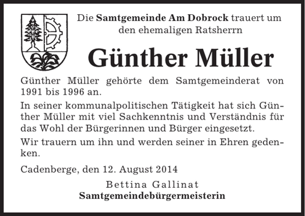 <p>Die Samtgemeinde Am Dobrock trauert um<br />den ehemaligen Ratsherrn</p><p>Günther Müller<br />Günther Müller gehörte dem Samtgemeinderat von<br />1991 bis 1996 an.<br />In seiner kommunalpolitischen Tätigkeit hat sich Günther Müller mit viel Sachkenntnis und Verständnis für<br />das Wohl der Bürgerinnen und Bürger eingesetzt.<br />Wir trauern um ihn und werden seiner in Ehren gedenken.<br />Cadenberge, den 12. August 2014<br />Bettina Gallinat<br />Samtgemeindebürgermeisterin</p>