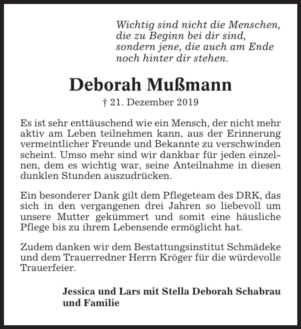 <p>Wichtig sind nicht die Menschen,<br />die zu Beginn bei dir sind,<br />sondern jene, die auch am Ende<br />noch hinter dir stehen.</p><p>Deborah Mußmann<br />† 21. Dezember 2019<br />Es ist sehr enttäuschend wie ein Mensch, der nicht mehr<br />aktiv am Leben teilnehmen kann, aus der Erinnerung<br />vermeintlicher Freunde und Bekannte zu verschwinden<br />scheint. Umso mehr sind wir dankbar für jeden einzelnen, dem es wichtig war, seine Anteilnahme in diesen<br />dunklen Stunden auszudrücken.<br />Ein besonderer Dank gilt dem Pflegeteam des DRK, das<br />sich in den vergangenen drei Jahren so liebevoll um<br />unsere Mutter gekümmert und somit eine häusliche<br />Pflege bis zu ihrem Lebensende ermöglicht hat.<br />Zudem danken wir dem Bestattungsinstitut Schmädeke<br />und dem Trauerredner Herrn Kröger für die würdevolle<br />Trauerfeier.<br />Jessica und Lars mit Stella Deborah Schabrau<br />und Familie</p>