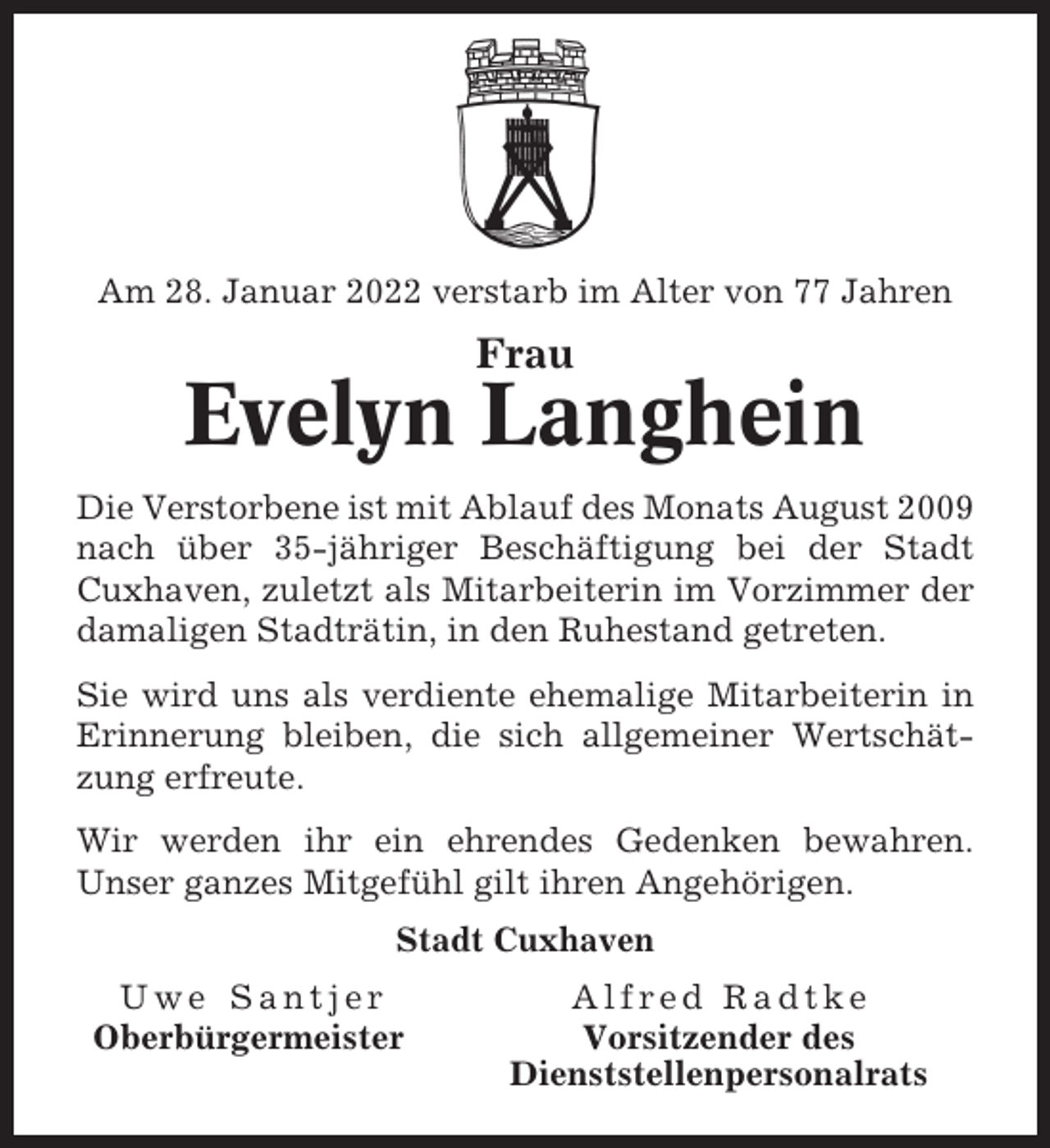 <p>Am 28. Januar 2022 verstarb im Alter von 77 Jahren</p><p>Frau</p><p>Evelyn Langhein<br />Die Verstorbene ist mit Ablauf des Monats August 2009<br />nach über 35-jähriger Beschäftigung bei der Stadt<br />Cuxhaven, zuletzt als Mitarbeiterin im Vorzimmer der<br />damaligen Stadträtin, in den Ruhestand getreten.<br />Sie wird uns als verdiente ehemalige Mitarbeiterin in<br />Erinnerung bleiben, die sich allgemeiner Wertschätzung erfreute.<br />Wir werden ihr ein ehrendes Gedenken bewahren.<br />Unser ganzes Mitgefühl gilt ihren Angehörigen.<br />Stadt Cuxhaven<br />Uwe Santjer<br />Oberbürgermeister</p><p>Alfred Radtke<br />Vorsitzender des<br />Dienststellenpersonalrats</p>