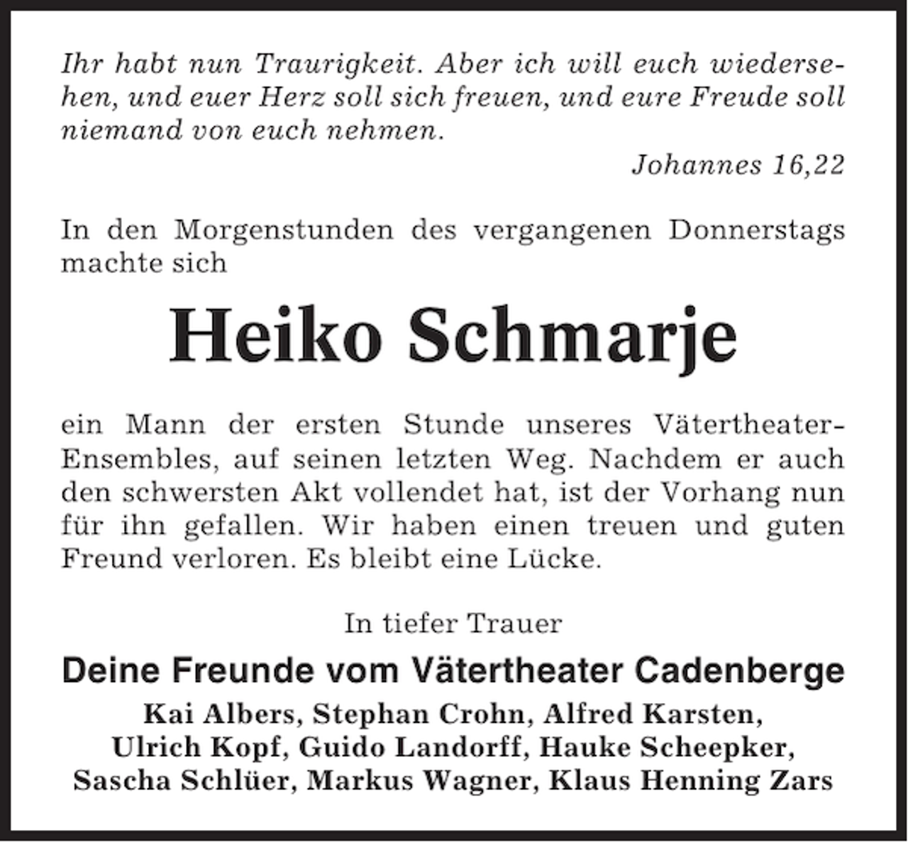 <p>Ihr habt nun Traurigkeit. Aber ich will euch wiedersehen, und euer Herz soll sich freuen, und eure Freude soll<br />niemand von euch nehmen.<br />Johannes 16,22<br />In den Morgenstunden des vergangenen Donnerstags<br />machte sich</p><p>Heiko Schmarje<br />ein Mann der ersten Stunde unseres VätertheaterEnsembles, auf seinen letzten Weg. Nachdem er auch<br />den schwersten Akt vollendet hat, ist der Vorhang nun<br />für ihn gefallen. Wir haben einen treuen und guten<br />Freund verloren. Es bleibt eine Lücke.<br />In tiefer Trauer</p><p>Deine Freunde vom Vätertheater Cadenberge<br />Kai Albers, Stephan Crohn, Alfred Karsten,<br />Ulrich Kopf, Guido Landorff, Hauke Scheepker,<br />Sascha Schlüer, Markus Wagner, Klaus Henning Zars</p>