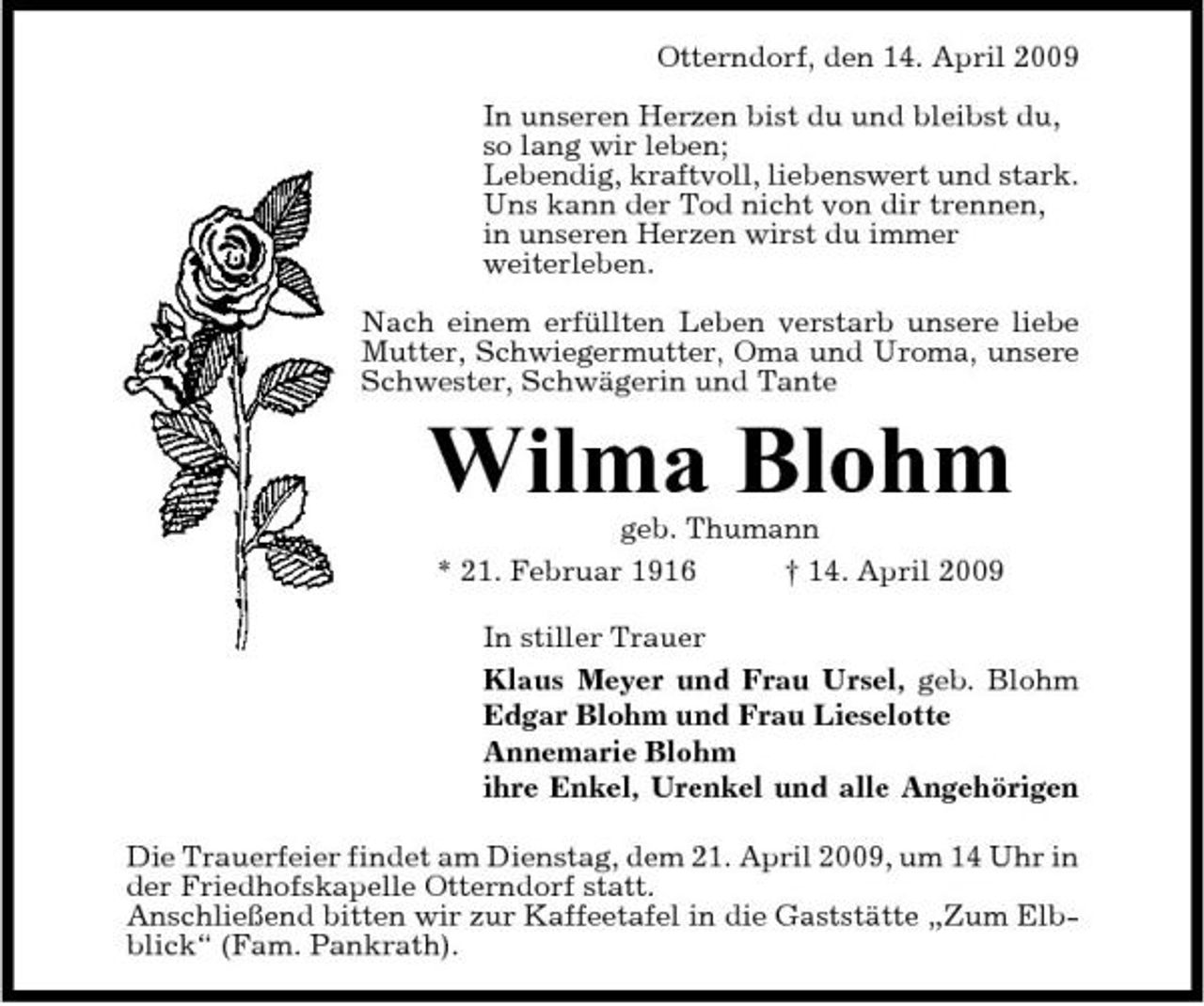 <p>Otterndorf, den 14. April 2009 In unseren Herzen bist du und bleibst du, so lang wir leben; Lebendig, kraftvoll, liebenswert und stark. Uns kann der Tod nicht von dir trennen, in unseren Herzen wirst du immer weiterleben. Nach einem erfüllten Leben verstarb unsere liebe Mutter, Schwiegermutter, Oma und Uroma, unsere Schwester, Schwägerin und Tante</p><p>Wilma Blohm<br />geb. Thumann * 21. Februar 1916 † 14. April 2009 In stiller Trauer Klaus Meyer und Frau Ursel, geb. Blohm Edgar Blohm und Frau Lieselotte Annemarie Blohm ihre Enkel, Urenkel und alle Angehörigen Die Trauerfeier findet am Dienstag, dem 21. April 2009, um 14 Uhr in der Friedhofskapelle Otterndorf statt. Anschließend bitten wir zur Kaffeetafel in die Gaststätte „Zum Elbblick“ (Fam. Pankrath).</p>