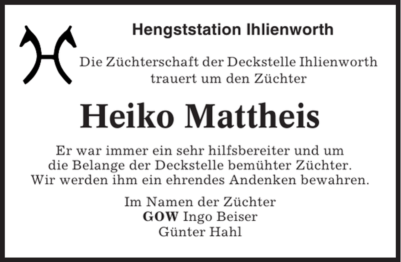 <p>Hengststation Ihlienworth<br />Die Züchterschaft der Deckstelle Ihlienworth<br />trauert um den Züchter</p><p>Heiko Mattheis<br />Er war immer ein sehr hilfsbereiter und um<br />die Belange der Deckstelle bemühter Züchter.<br />Wir werden ihm ein ehrendes Andenken bewahren.<br />Im Namen der Züchter<br />GOW Ingo Beiser<br />Günter Hahl</p>