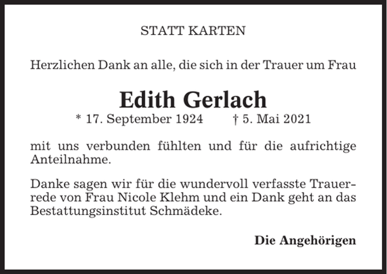 <p>STATT KARTEN<br />Herzlichen Dank an alle, die sich in der Trauer um Frau</p><p>Edith Gerlach<br />* 17. September 1924</p><p>† 5. Mai 2021</p><p>mit uns verbunden fühlten und für die aufrichtige<br />Anteilnahme.<br />Danke sagen wir für die wundervoll verfasste Trauerrede von Frau Nicole Klehm und ein Dank geht an das<br />Bestattungsinstitut Schmädeke.<br />Die Angehörigen</p>