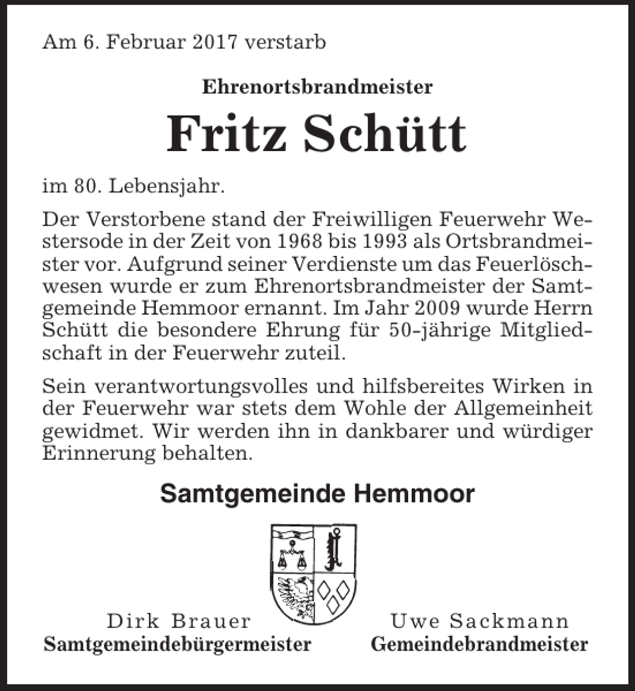<p>Am 6. Februar 2017 verstarb<br />Ehrenortsbrandmeister</p><p>Fritz Schütt<br />im 80. Lebensjahr.<br />Der Verstorbene stand der Freiwilligen Feuerwehr Westersode in der Zeit von 1968 bis 1993 als Ortsbrandmeister vor. Aufgrund seiner Verdienste um das Feuerlöschwesen wurde er zum Ehrenortsbrandmeister der Samtgemeinde Hemmoor ernannt. Im Jahr 2009 wurde Herrn<br />Schütt die besondere Ehrung für 50-jährige Mitgliedschaft in der Feuerwehr zuteil.<br />Sein verantwortungsvolles und hilfsbereites Wirken in<br />der Feuerwehr war stets dem Wohle der Allgemeinheit<br />gewidmet. Wir werden ihn in dankbarer und würdiger<br />Erinnerung behalten.</p><p>Samtgemeinde Hemmoor</p><p>Dirk Brauer<br />Samtgemeindebürgermeister</p><p>Uwe Sackmann<br />Gemeindebrandmeister</p>