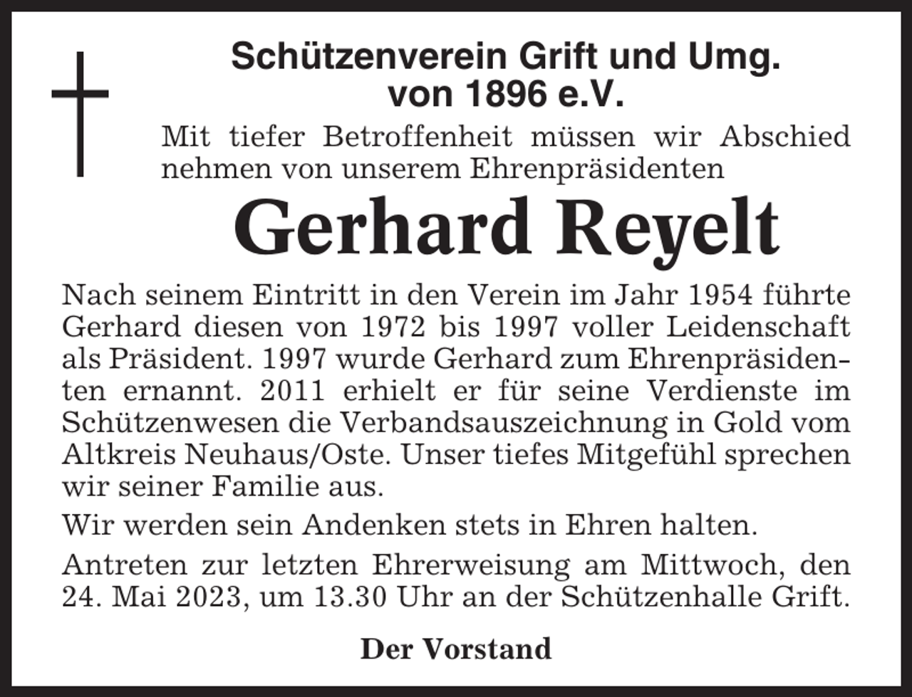 <p>Schützenverein Grift und Umg.<br />von 1896 e.V.<br />Mit tiefer Betroffenheit müssen wir Abschied<br />nehmen von unserem Ehrenpräsidenten</p><p>Gerhard Reyelt<br />Nach seinem Eintritt in den Verein im Jahr 1954 führte<br />Gerhard diesen von 1972 bis 1997 voller Leidenschaft<br />als Präsident. 1997 wurde Gerhard zum Ehrenpräsidenten ernannt. 2011 erhielt er für seine Verdienste im<br />Schützenwesen die Verbandsauszeichnung in Gold vom<br />Altkreis Neuhaus/Oste. Unser tiefes Mitgefühl sprechen<br />wir seiner Familie aus.<br />Wir werden sein Andenken stets in Ehren halten.<br />Antreten zur letzten Ehrerweisung am Mittwoch, den<br />24. Mai 2023, um 13.30 Uhr an der Schützenhalle Grift.<br />Der Vorstand</p>