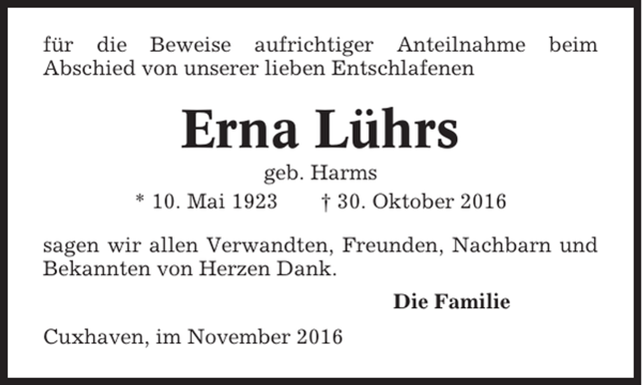 <p>für die Beweise aufrichtiger Anteilnahme<br />Abschied von unserer lieben Entschlafenen</p><p>beim</p><p>Erna Lührs<br />geb. Harms<br />* 10. Mai 1923<br />† 30. Oktober 2016<br />sagen wir allen Verwandten, Freunden, Nachbarn und<br />Bekannten von Herzen Dank.<br />Die Familie<br />Cuxhaven, im November 2016</p>