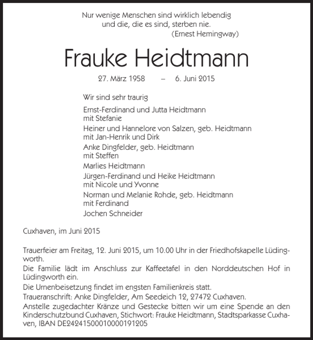 <p>Nur wenige Menschen sind wirklich lebendig<br />und die, die es sind, sterben nie.<br />(Ernest Hemingway)</p><p>Frauke Heidtmann<br />27. März 1958</p><p>–</p><p>6. Juni 2015</p><p>Wir sind sehr traurig<br />Ernst-Ferdinand und Jutta Heidtmann<br />mit Stefanie<br />Heiner und Hannelore von Salzen, geb. Heidtmann<br />mit Jan-Henrik und Dirk<br />Anke Dingfelder, geb. Heidtmann<br />mit Steffen<br />Marlies Heidtmann<br />Jürgen-Ferdinand und Heike Heidtmann<br />mit Nicole und Yvonne<br />Norman und Melanie Rohde, geb. Heidtmann<br />mit Ferdinand<br />Jochen Schneider<br />Cuxhaven, im Juni 2015<br />Trauerfeier am Freitag, 12. Juni 2015, um 10.00 Uhr in der Friedhofskapelle Lüdingworth.<br />Die Familie lädt im Anschluss zur Kaffeetafel in den Norddeutschen Hof in<br />Lüdingworth ein.<br />Die Urnenbeisetzung findet im engsten Familienkreis statt.<br />Traueranschrift: Anke Dingfelder, Am Seedeich 12, 27472 Cuxhaven.<br />Anstelle zugedachter Kränze und Gestecke bitten wir um eine Spende an den<br />Kinderschutzbund Cuxhaven, Stichwort: Frauke Heidtmann, Stadtsparkasse Cuxhaven, IBAN DE24241500010000191205</p>