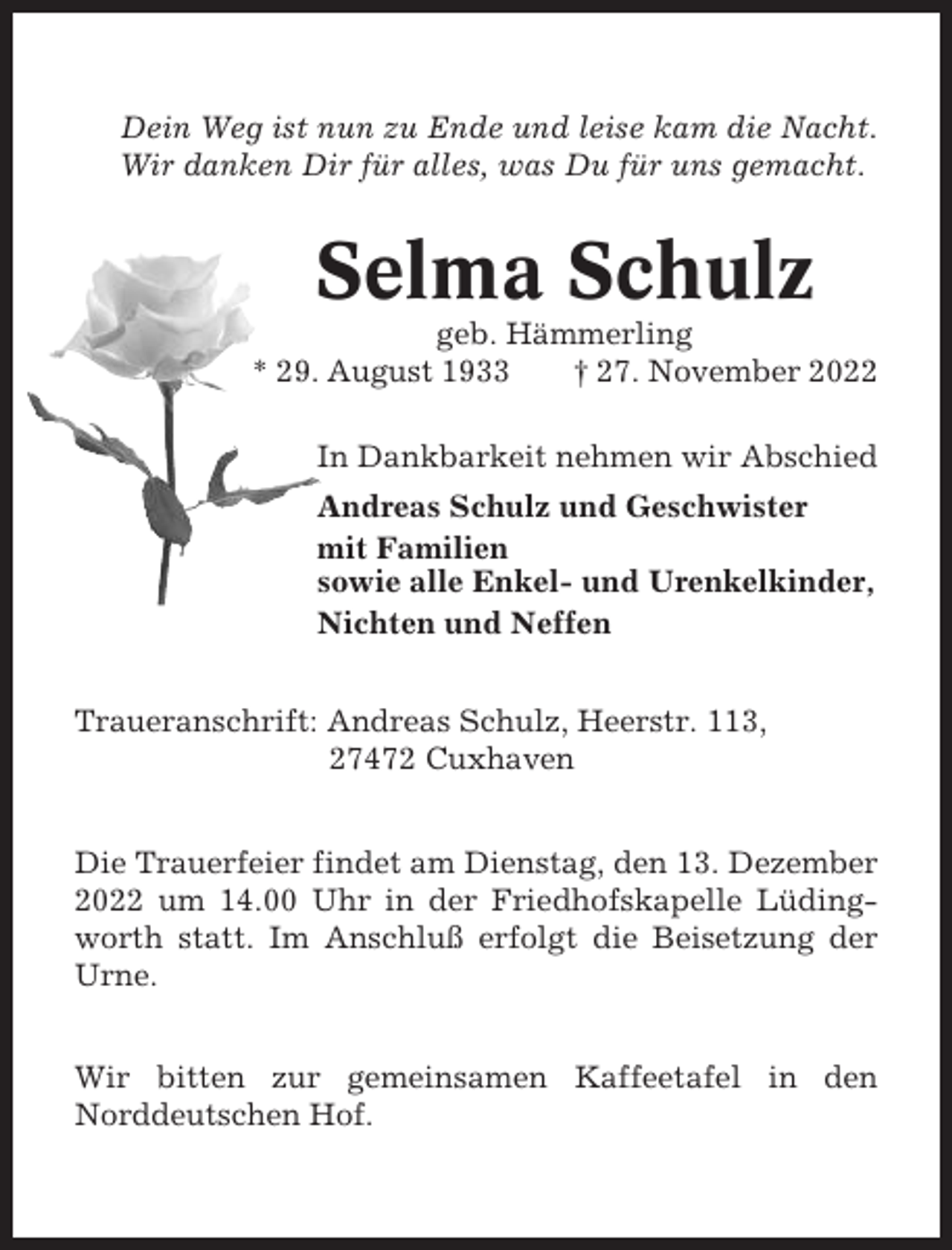<p>Dein Weg ist nun zu Ende und leise kam die Nacht.<br />Wir danken Dir für alles, was Du für uns gemacht.</p><p>Selma Schulz<br />geb. Hämmerling<br />* 29. August 1933<br />† 27. November 2022<br />In Dankbarkeit nehmen wir Abschied<br />Andreas Schulz und Geschwister<br />mit Familien<br />sowie alle Enkel- und Urenkelkinder,<br />Nichten und Neffen<br />Traueranschrift: Andreas Schulz, Heerstr. 113,<br />27472 Cuxhaven<br />Die Trauerfeier findet am Dienstag, den 13. Dezember<br />2022 um 14.00 Uhr in der Friedhofskapelle Lüdingworth statt. Im Anschluß erfolgt die Beisetzung der<br />Urne.<br />Wir bitten zur gemeinsamen Kaffeetafel in den<br />Norddeutschen Hof.</p>
