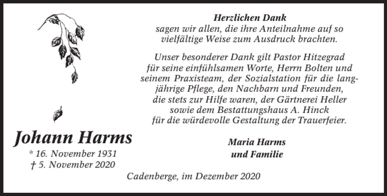 <p>Herzlichen Dank<br />sagen wir allen, die ihre Anteilnahme auf so<br />vielfältige Weise zum Ausdruck brachten.<br />Unser besonderer Dank gilt Pastor Hitzegrad<br />für seine einfühlsamen Worte, Herrn Bolten und<br />seinem Praxisteam, der Sozialstation für die langjährige Pflege, den Nachbarn und Freunden,<br />die stets zur Hilfe waren, der Gärtnerei Heller<br />sowie dem Bestattungshaus A. Hinck<br />für die würdevolle Gestaltung der Trauerfeier.</p><p>Johann Harms<br />* 16. November 1931<br />† 5. November 2020</p><p>Maria Harms<br />und Familie</p><p>Cadenberge, im Dezember 2020</p>