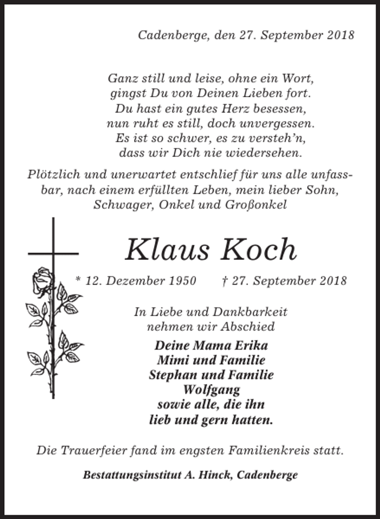 <p>Cadenberge, den 27. September 2018</p><p>Ganz still und leise, ohne ein Wort,<br />gingst Du von Deinen Lieben fort.<br />Du hast ein gutes Herz besessen,<br />nun ruht es still, doch unvergessen.<br />Es ist so schwer, es zu versteh’n,<br />dass wir Dich nie wiedersehen.<br />Plötzlich und unerwartet entschlief für uns alle unfassbar, nach einem erfüllten Leben, mein lieber Sohn,<br />Schwager, Onkel und Großonkel</p><p>Klaus Koch<br />* 12. Dezember 1950</p><p>† 27. September 2018</p><p>In Liebe und Dankbarkeit<br />nehmen wir Abschied<br />Deine Mama Erika<br />Mimi und Familie<br />Stephan und Familie<br />Wolfgang<br />sowie alle, die ihn<br />lieb und gern hatten.<br />Die Trauerfeier fand im engsten Familienkreis statt.<br />Bestattungsinstitut A. Hinck, Cadenberge</p>