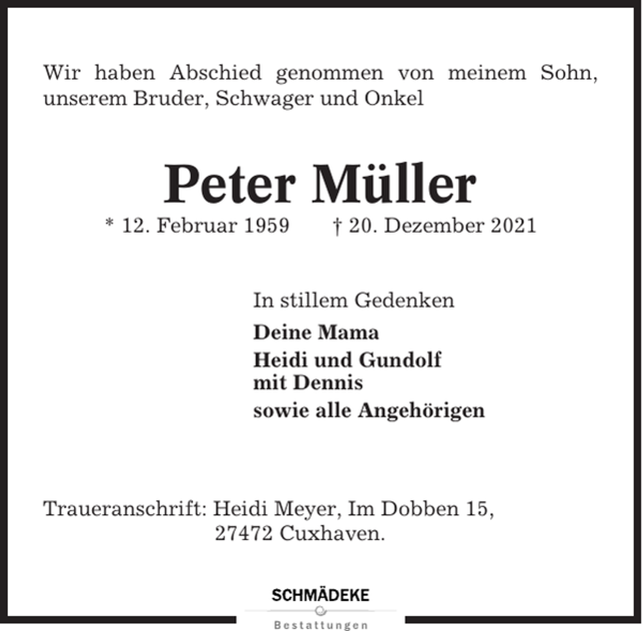 <p>Wir haben Abschied genommen von meinem Sohn,<br />unserem Bruder, Schwager und Onkel</p><p>Peter Müller<br />* 12. Februar 1959</p><p>† 20. Dezember 2021</p><p>In stillem Gedenken<br />Deine Mama<br />Heidi und Gundolf<br />mit Dennis<br />sowie alle Angehörigen</p><p>Traueranschrift: Heidi Meyer, Im Dobben 15,<br />27472 Cuxhaven.</p>