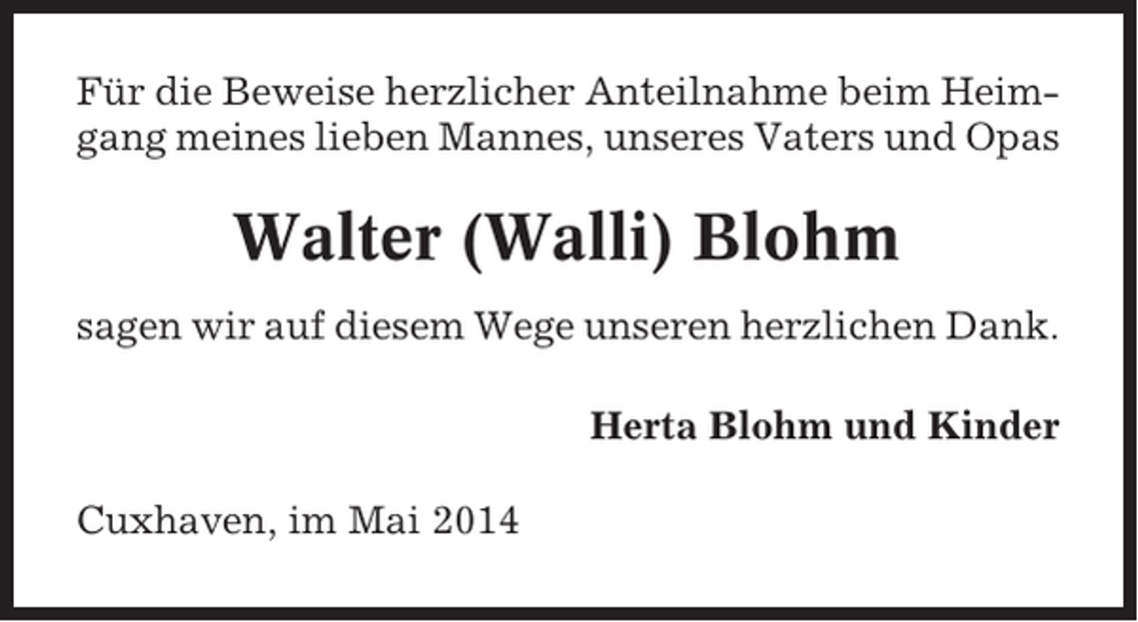 <p>Für die Beweise herzlicher Anteilnahme beim Heimgang meines lieben Mannes, unseres Vaters und Opas</p><p>Walter (Walli) Blohm<br />sagen wir auf diesem Wege unseren herzlichen Dank.<br />Herta Blohm und Kinder<br />Cuxhaven, im Mai 2014</p>