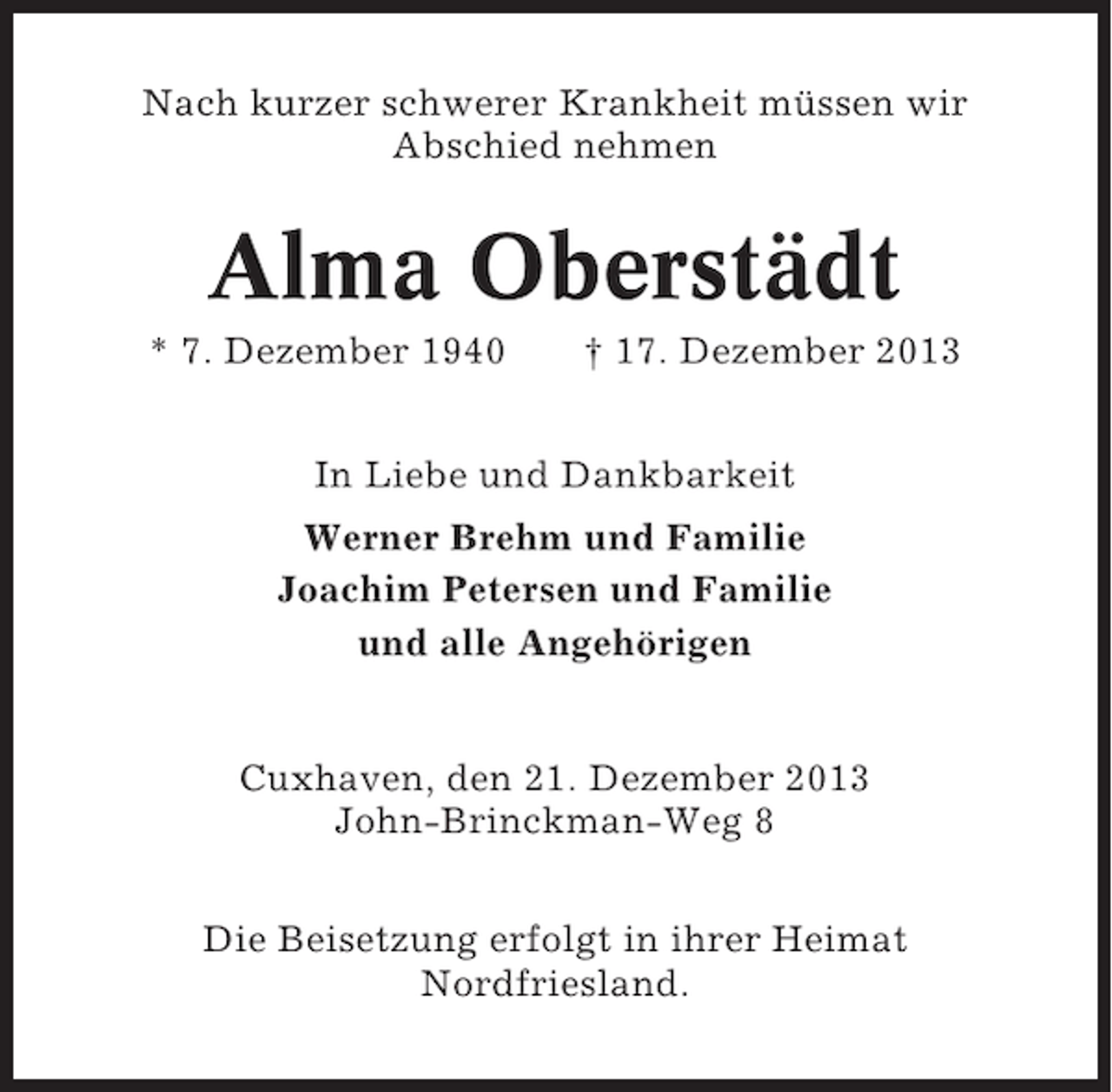 <p>Nach kurzer schwerer Krankheit müssen wir<br />Abschied nehmen</p><p>Alma Oberstädt<br />* 7. Dezember 1940</p><p>† 17. Dezember 2013</p><p>In Liebe und Dankbarkeit<br />Werner Brehm und Familie<br />Joachim Petersen und Familie<br />und alle Angehörigen</p><p>Cuxhaven, den 21. Dezember 2013<br />John-Brinckman-Weg 8<br />Die Beisetzung erfolgt in ihrer Heimat<br />Nordfriesland.</p>