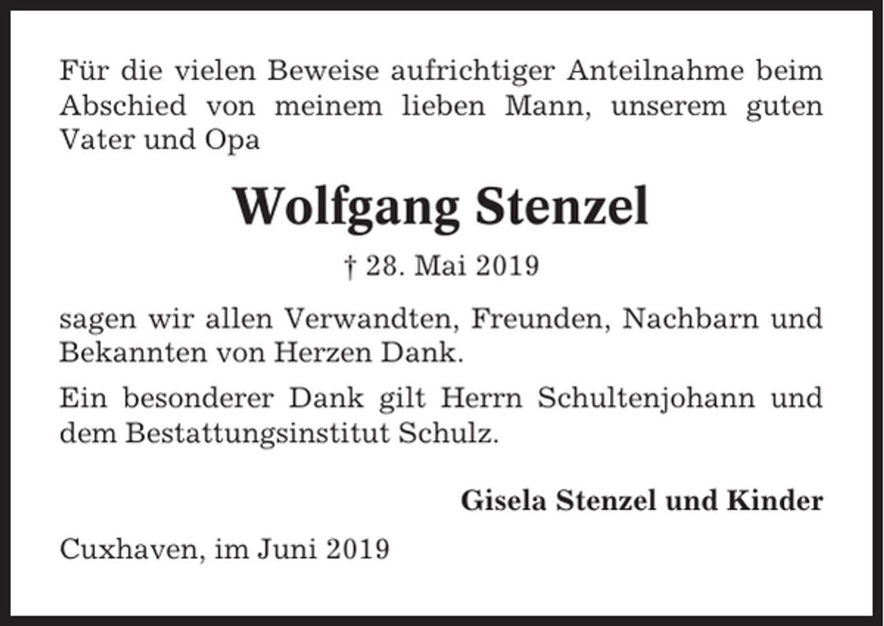 <p>Für die vielen Beweise aufrichtiger Anteilnahme beim<br />Abschied von meinem lieben Mann, unserem guten<br />Vater und Opa</p><p>Wolfgang Stenzel<br />† 28. Mai 2019<br />sagen wir allen Verwandten, Freunden, Nachbarn und<br />Bekannten von Herzen Dank.<br />Ein besonderer Dank gilt Herrn Schultenjohann und<br />dem Bestattungsinstitut Schulz.<br />Gisela Stenzel und Kinder<br />Cuxhaven, im Juni 2019</p>