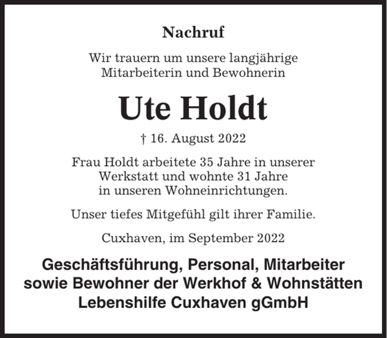 <p>Nachruf<br />Wir trauern um unsere langjährige<br />Mitarbeiterin und Bewohnerin</p><p>Ute Holdt<br />† 16. August 2022<br />Frau Holdt arbeitete 35 Jahre in unserer<br />Werkstatt und wohnte 31 Jahre<br />in unseren Wohneinrichtungen.<br />Unser tiefes Mitgefühl gilt ihrer Familie.<br />Cuxhaven, im September 2022</p><p>Geschäftsführung, Personal, Mitarbeiter<br />sowie Bewohner der Werkhof &amp; Wohnstätten<br />Lebenshilfe Cuxhaven gGmbH</p>