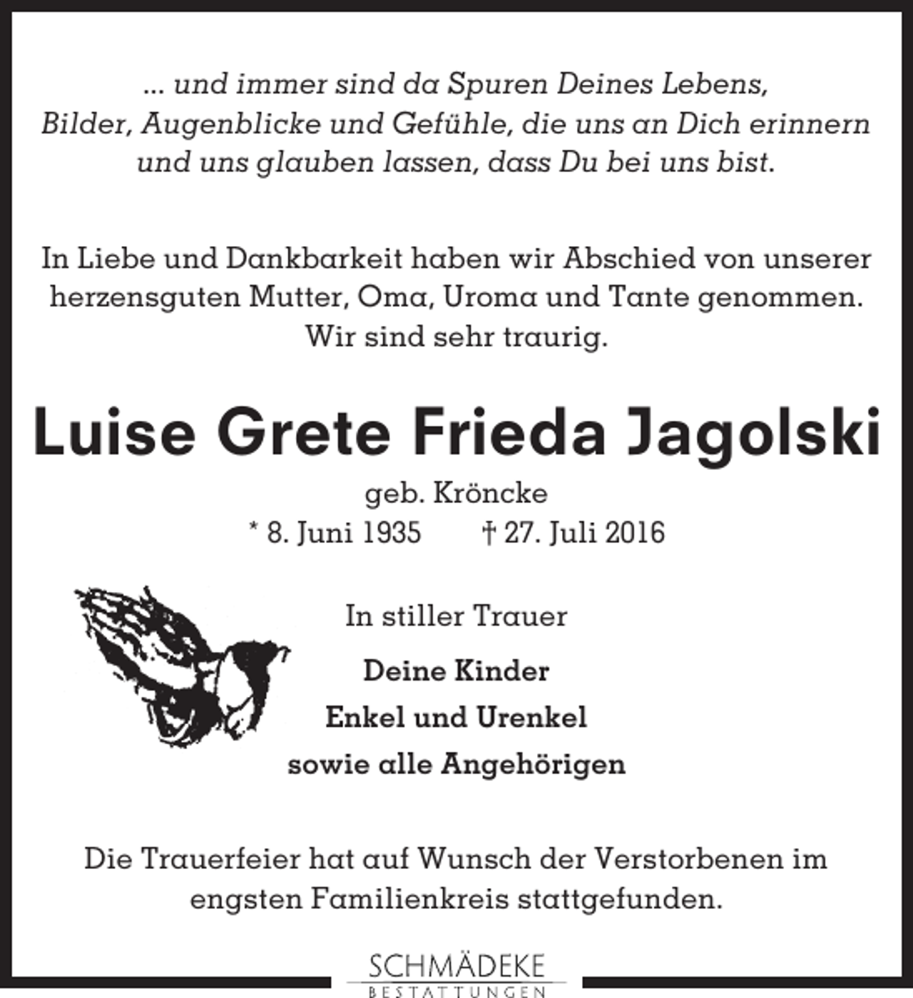 <p>... und immer sind da Spuren Deines Lebens,<br />Bilder, Augenblicke und Gefühle, die uns an Dich erinnern<br />und uns glauben lassen, dass Du bei uns bist.<br />In Liebe und Dankbarkeit haben wir Abschied von unserer<br />herzensguten Mutter, Oma, Uroma und Tante genommen.<br />Wir sind sehr traurig.</p><p>Luise Grete Frieda Jagolski<br />geb. Kröncke<br />* 8. Juni 1935<br />† 27. Juli 2016<br />In stiller Trauer<br />Deine Kinder<br />Enkel und Urenkel<br />sowie alle Angehörigen<br />Die Trauerfeier hat auf Wunsch der Verstorbenen im<br />engsten Familienkreis stattgefunden.</p>