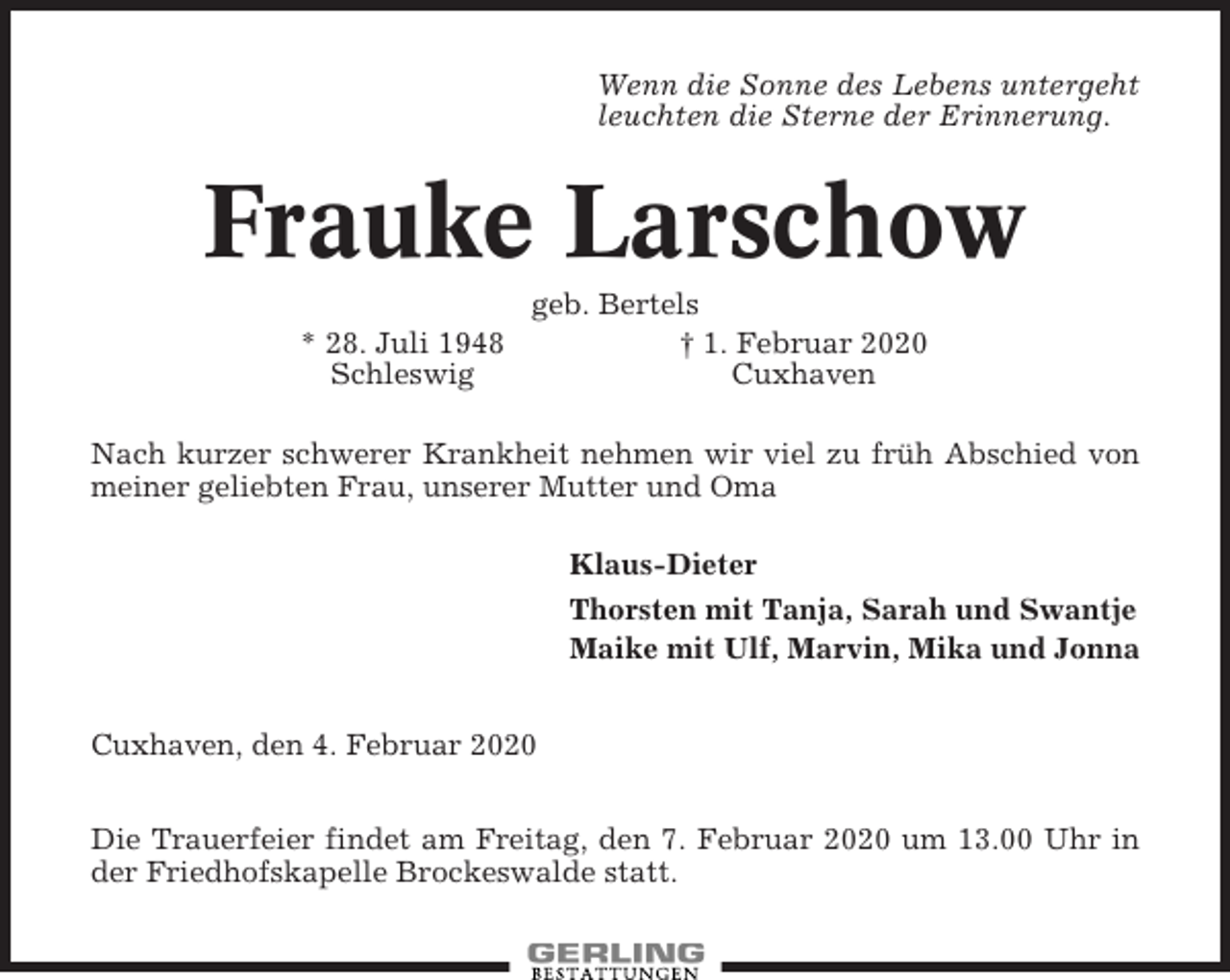 <p>Wenn die Sonne des Lebens untergeht<br />leuchten die Sterne der Erinnerung.</p><p>Frauke Larschow<br />geb. Bertels<br />* 28. Juli 1948<br />† 1. Februar 2020<br />Schleswig<br />Cuxhaven<br />Nach kurzer schwerer Krankheit nehmen wir viel zu früh Abschied von<br />meiner geliebten Frau, unserer Mutter und Oma<br />Klaus-Dieter<br />Thorsten mit Tanja, Sarah und Swantje<br />Maike mit Ulf, Marvin, Mika und Jonna<br />Cuxhaven, den 4. Februar 2020<br />Die Trauerfeier findet am Freitag, den 7. Februar 2020 um 13.00 Uhr in<br />der Friedhofskapelle Brockeswalde statt.</p>