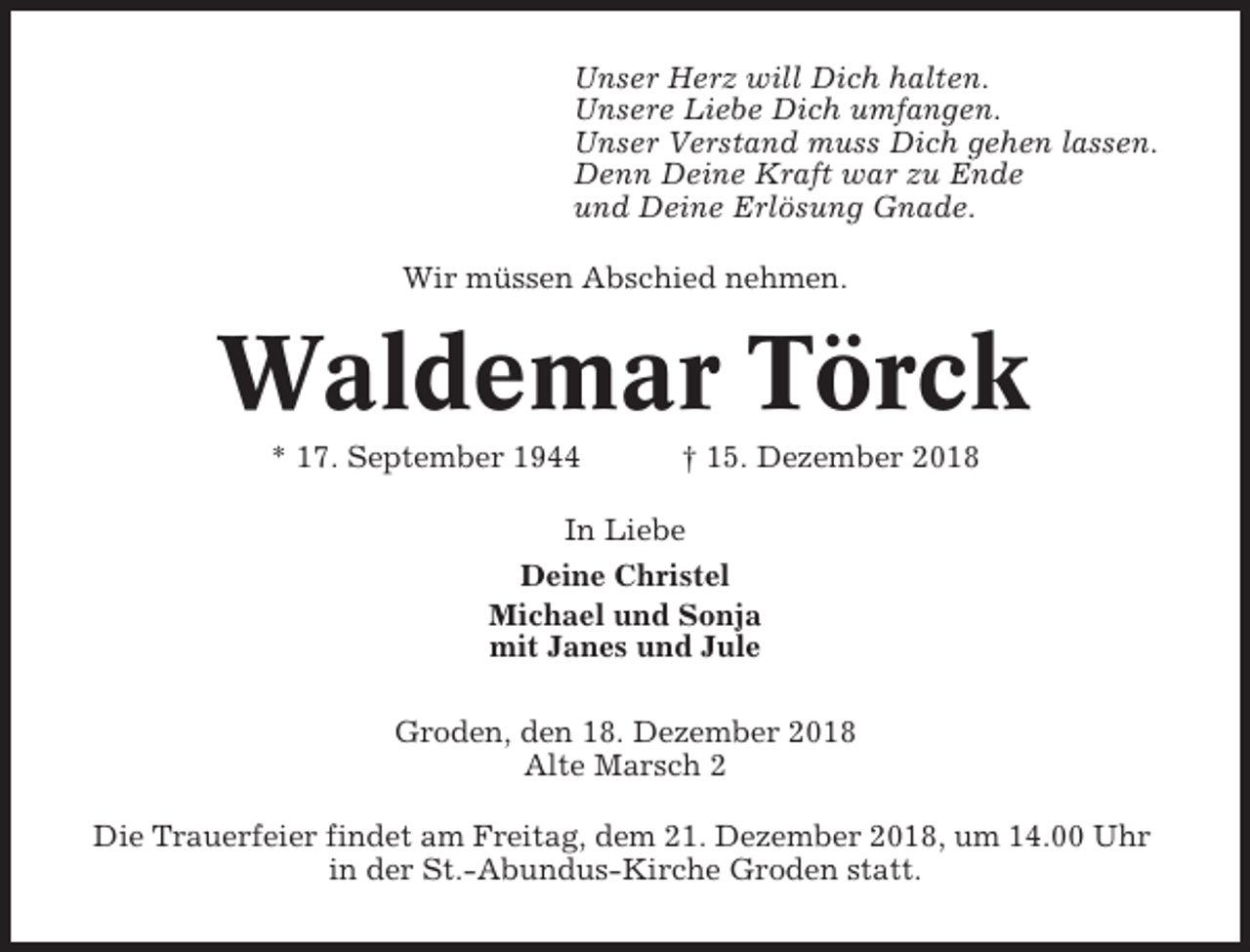 <p>Unser Herz will Dich halten.<br />Unsere Liebe Dich umfangen.<br />Unser Verstand muss Dich gehen lassen.<br />Denn Deine Kraft war zu Ende<br />und Deine Erlösung Gnade.<br />Wir müssen Abschied nehmen.</p><p>Waldemar Törck<br />* 17. September 1944</p><p>† 15. Dezember 2018</p><p>In Liebe<br />Deine Christel<br />Michael und Sonja<br />mit Janes und Jule<br />Groden, den 18. Dezember 2018<br />Alte Marsch 2<br />Die Trauerfeier findet am Freitag, dem 21. Dezember 2018, um 14.00 Uhr<br />in der St.-Abundus-Kirche Groden statt.</p>