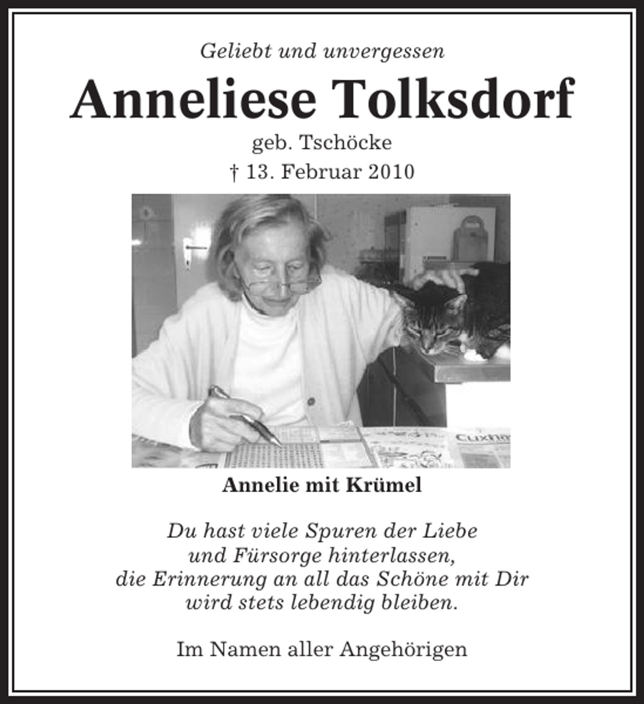 <p>Geliebt und unvergessen</p><p>Anneliese Tolksdorf<br />geb. Tschöcke<br />† 13. Februar 2010</p><p>Annelie mit Krümel<br />Du hast viele Spuren der Liebe<br />und Fürsorge hinterlassen,<br />die Erinnerung an all das Schöne mit Dir<br />wird stets lebendig bleiben.<br />Im Namen aller Angehörigen</p>