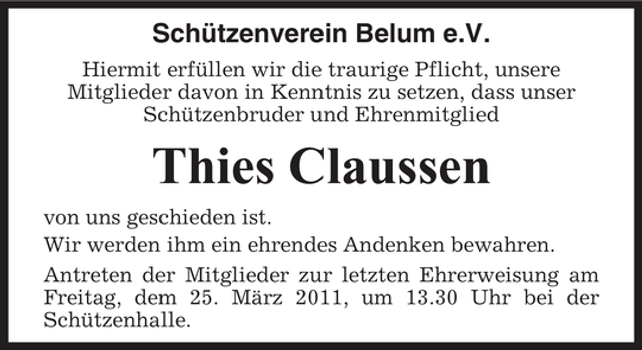 <p>Schützenverein Belum e.V.<br />Hiermit erfüllen wir die traurige Pflicht, unsere Mitglieder davon in Kenntnis zu setzen, dass unser Schützenbruder und Ehrenmitglied</p><p>Thies Claussen<br />von uns geschieden ist. Wir werden ihm ein ehrendes Andenken bewahren. Antreten der Mitglieder zur letzten Ehrerweisung am Freitag, dem 25. März 2011, um 13.30 Uhr bei der Schützenhalle.</p>