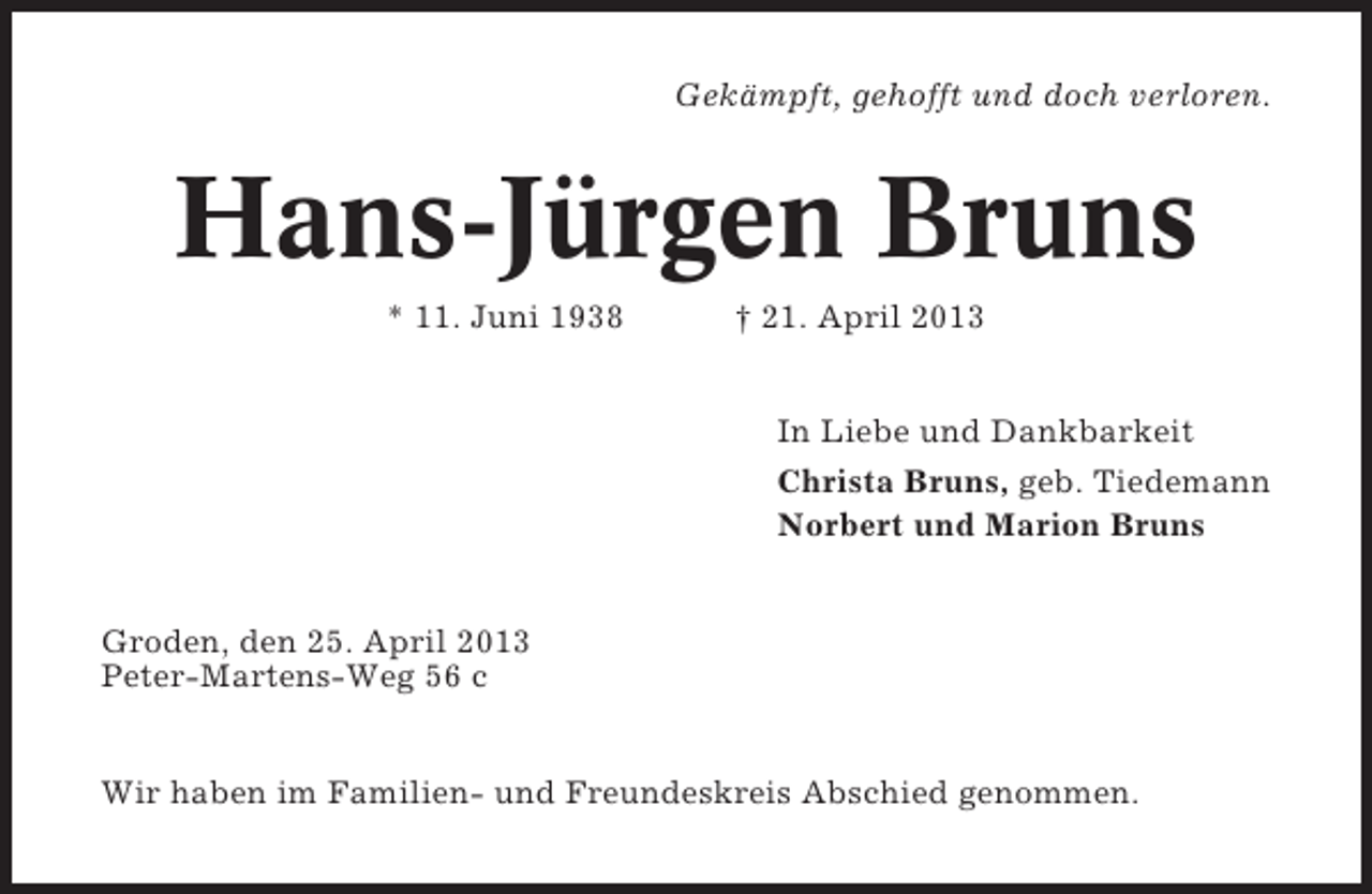 <p>Gekämpft, gehofft und doch verloren.</p><p>Hans-Jürgen Bruns<br />* 11. Juni 1938</p><p>† 21. April 2013<br />In Liebe und Dankbarkeit<br />Christa Bruns, geb. Tiedemann<br />Norbert und Marion Bruns</p><p>Groden, den 25. April 2013<br />Peter-Martens-Weg 56 c</p><p>Wir haben im Familien- und Freundeskreis Abschied genommen.</p>