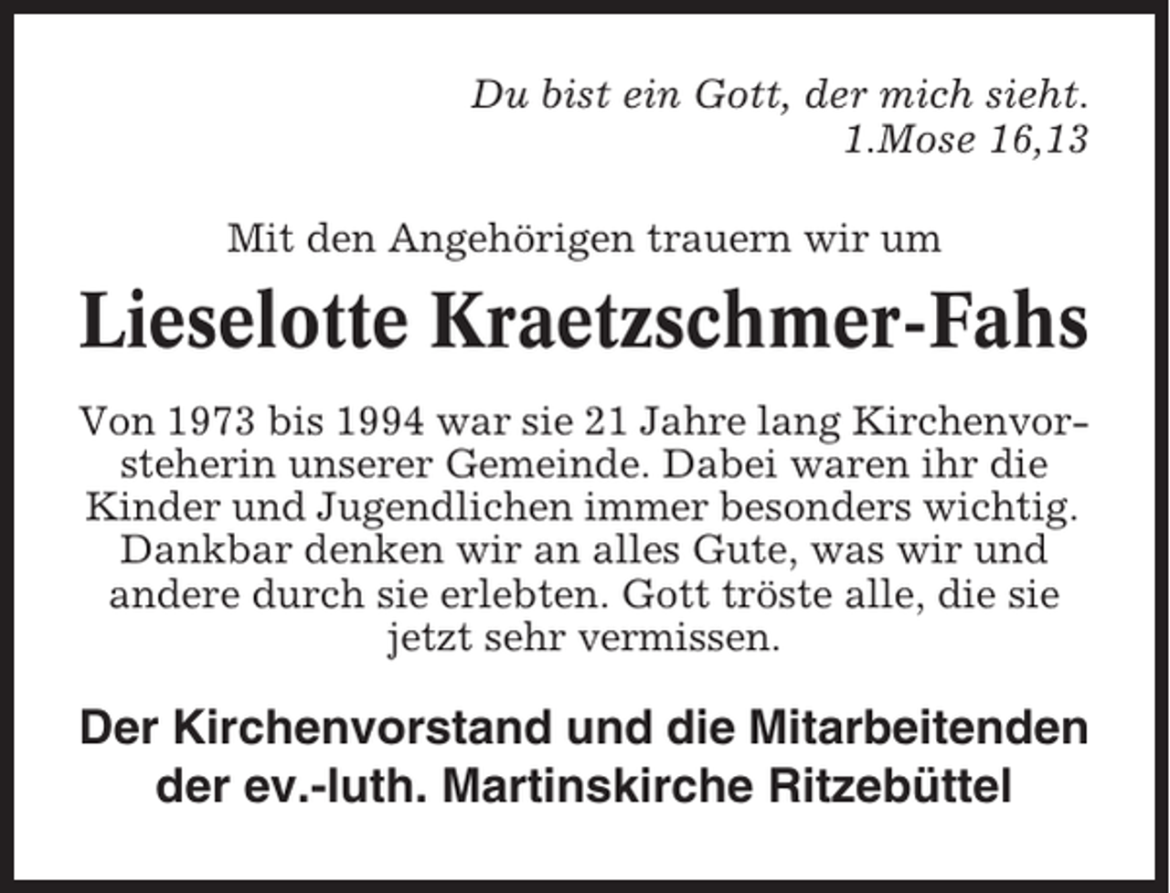 <p>Du bist ein Gott, der mich sieht.<br />1.Mose 16,13<br />Mit den Angehörigen trauern wir um</p><p>Lieselotte Kraetzschmer-Fahs<br />Von 1973 bis 1994 war sie 21 Jahre lang Kirchenvorsteherin unserer Gemeinde. Dabei waren ihr die<br />Kinder und Jugendlichen immer besonders wichtig.<br />Dankbar denken wir an alles Gute, was wir und<br />andere durch sie erlebten. Gott tröste alle, die sie<br />jetzt sehr vermissen.</p><p>Der Kirchenvorstand und die Mitarbeitenden<br />der ev.-luth. Martinskirche Ritzebüttel</p>