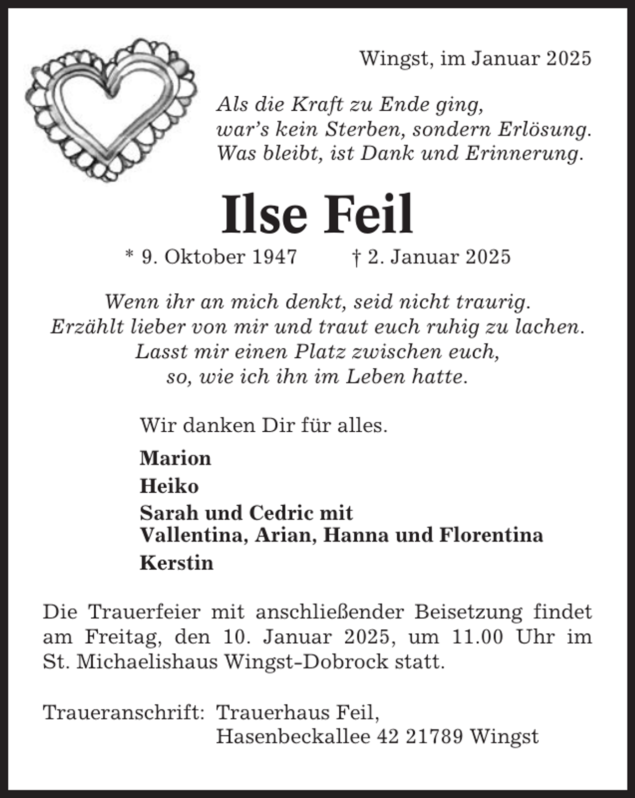 <p>Wingst, im Januar 2025<br />Als die Kraft zu Ende ging,<br />war’s kein Sterben, sondern Erlösung.<br />Was bleibt, ist Dank und Erinnerung.</p><p>Ilse Feil<br />* 9. Oktober 1947</p><p>† 2. Januar 2025</p><p>Wenn ihr an mich denkt, seid nicht traurig.<br />Erzählt lieber von mir und traut euch ruhig zu lachen.<br />Lasst mir einen Platz zwischen euch,<br />so, wie ich ihn im Leben hatte.<br />Wir danken Dir für alles.<br />Marion<br />Heiko<br />Sarah und Cedric mit<br />Vallentina, Arian, Hanna und Florentina<br />Kerstin<br />Die Trauerfeier mit anschließender Beisetzung findet<br />am Freitag, den 10. Januar 2025, um 11.00 Uhr im<br />St. Michaelishaus Wingst-Dobrock statt.<br />Traueranschrift: Trauerhaus Feil,<br />Hasenbeckallee 41789 Wingst</p>