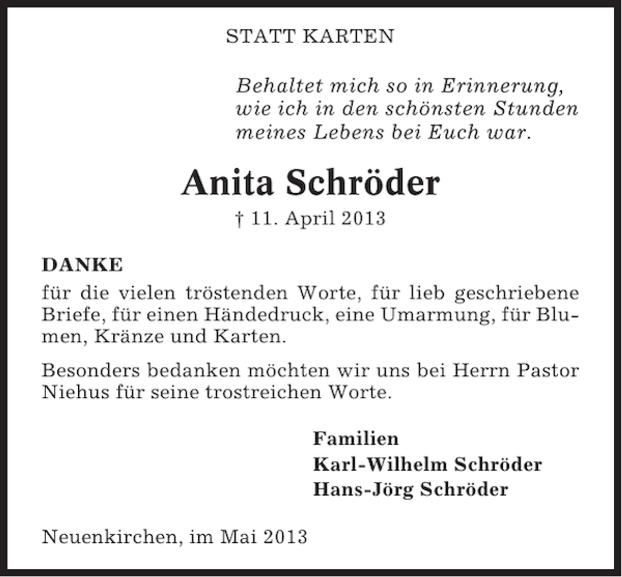 <p>STATT KARTEN</p><p>Behaltet mich so in Erinnerung,<br />wie ich in den schönsten Stunden<br />meines Lebens bei Euch war.</p><p>Anita Schröder<br />† 11. April 2013<br />DANKE<br />für die vielen tröstenden Worte, für lieb geschriebene<br />Briefe, für einen Händedruck, eine Umarmung, für Blumen, Kränze und Karten.<br />Besonders bedanken möchten wir uns bei Herrn Pastor<br />Niehus für seine trostreichen Worte.<br />Familien<br />Karl-Wilhelm Schröder<br />Hans-Jörg Schröder<br />Neuenkirchen, im Mai 2013</p>