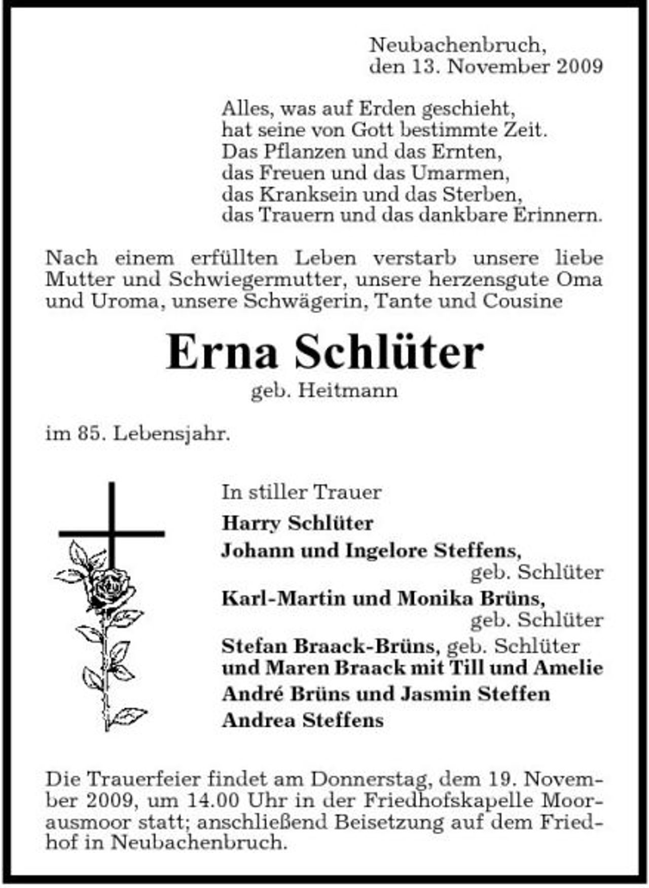 <p>Neubachenbruch, den 13. November 2009 Alles, was auf Erden geschieht, hat seine von Gott bestimmte Zeit. Das Pflanzen und das Ernten, das Freuen und das Umarmen, das Kranksein und das Sterben, das Trauern und das dankbare Erinnern. Nach einem erfüllten Leben verstarb unsere liebe Mutter und Schwiegermutter, unsere herzensgute Oma und Uroma, unsere Schwägerin, Tante und Cousine</p><p>Erna Schlüter<br />geb. Heitmann im 85. Lebensjahr. In stiller Trauer Harry Schlüter Johann und Ingelore Steffens, geb. Schlüter Karl-Martin und Monika Brüns, geb. Schlüter Stefan Braack-Brüns, geb. Schlüter und Maren Braack mit Till und Amelie André Brüns und Jasmin Steffen Andrea Steffens Die Trauerfeier findet am Donnerstag, dem 19. November 2009, um 14.00 Uhr in der Friedhofskapelle Moorausmoor statt; anschließend Beisetzung auf dem Friedhof in Neubachenbruch.</p>