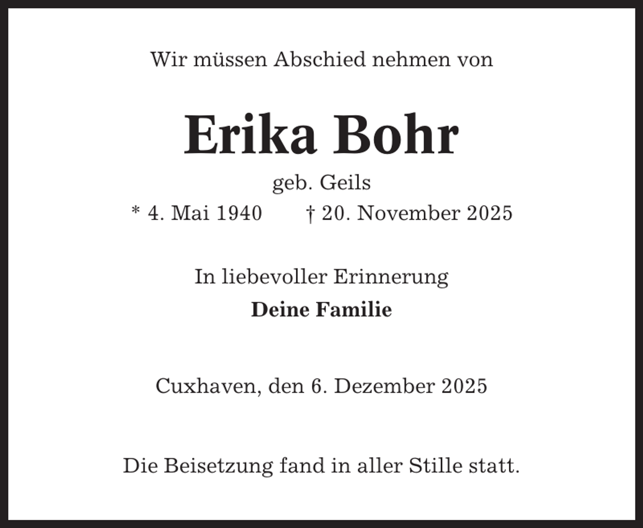 <p>Wir müssen Abschied nehmen von</p><p>Erika Bohr<br />* 4. Mai 1940</p><p>geb. Geils<br />† 20. November 2025</p><p>In liebevoller Erinnerung<br />Deine Familie</p><p>Cuxhaven, den 6. Dezember 2025</p><p>Die Beisetzung fand in aller Stille statt.</p>