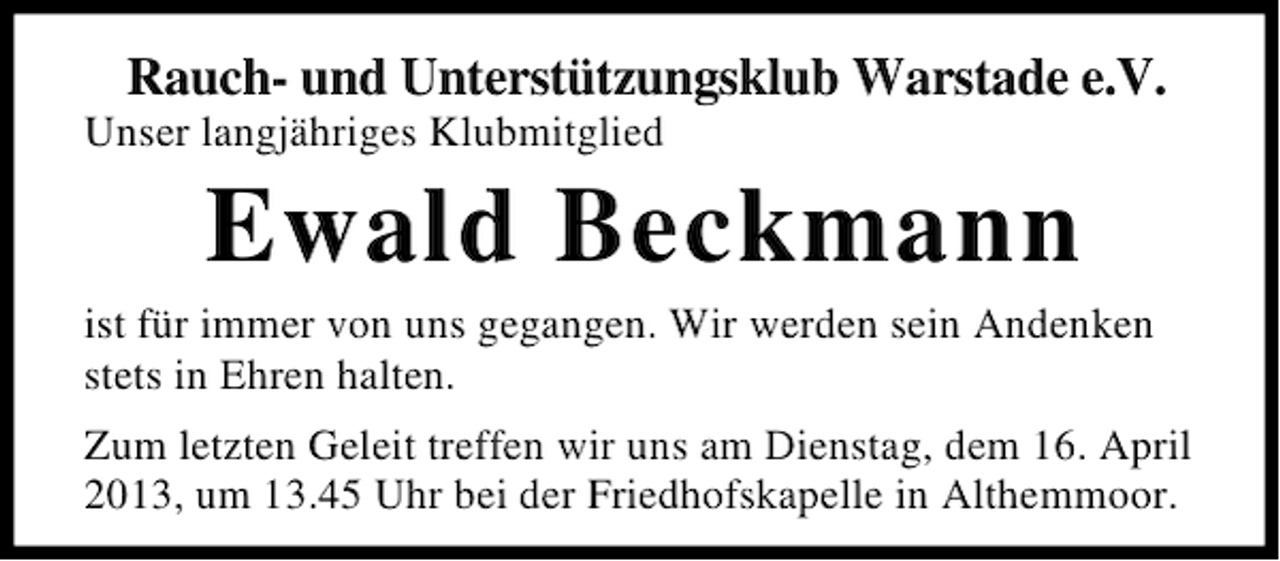 <p>Rauch- und Unterstützungsklub Warstade e.V.<br />Unser langjähriges Klubmitglied</p><p>Ewald Beckmann<br />ist für immer von uns gegangen. Wir werden sein Andenken<br />stets in Ehren halten.<br />Zum letzten Geleit treffen wir uns am Dienstag, dem 16. April<br />2013, um 13.45 Uhr bei der Friedhofskapelle in Althemmoor.</p>