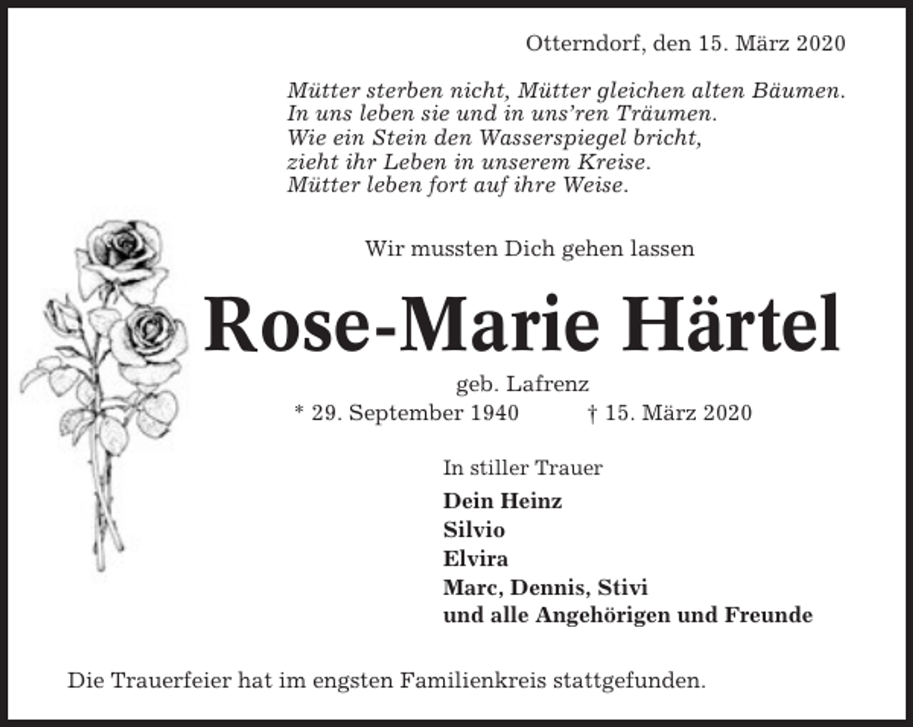 <p>Otterndorf, den 15. März 2020<br />Mütter sterben nicht, Mütter gleichen alten Bäumen.<br />In uns leben sie und in uns’ren Träumen.<br />Wie ein Stein den Wasserspiegel bricht,<br />zieht ihr Leben in unserem Kreise.<br />Mütter leben fort auf ihre Weise.<br />Wir mussten Dich gehen lassen</p><p>Rose-Marie Härtel<br />geb. Lafrenz<br />* 29. September 1940<br />† 15. März 2020<br />In stiller Trauer</p><p>Dein Heinz<br />Silvio<br />Elvira<br />Marc, Dennis, Stivi<br />und alle Angehörigen und Freunde<br />Die Trauerfeier hat im engsten Familienkreis stattgefunden.</p>