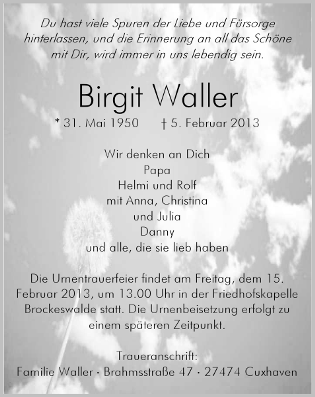 <p>Du hast viele Spuren der Liebe und Fürsorge<br />hinterlassen, und die Erinnerung an all das Schöne<br />mit Dir, wird immer in uns lebendig sein.</p><p>Birgit Waller<br />* 31. Mai 1950</p><p>† 5. Februar 2013</p><p>Wir denken an Dich<br />Papa<br />Helmi und Rolf<br />mit Anna, Christina<br />und Julia<br />Danny<br />und alle, die sie lieb haben<br />Die Urnentrauerfeier findet am Freitag, dem 15.<br />Februar 2013, um 13.00 Uhr in der Friedhofskapelle<br />Brockeswalde statt. Die Urnenbeisetzung erfolgt zu<br />einem späteren Zeitpunkt.<br />Traueranschrift:<br />Familie Waller ⋅ Brahmsstraße 47 ⋅ 27474 Cuxhaven</p>