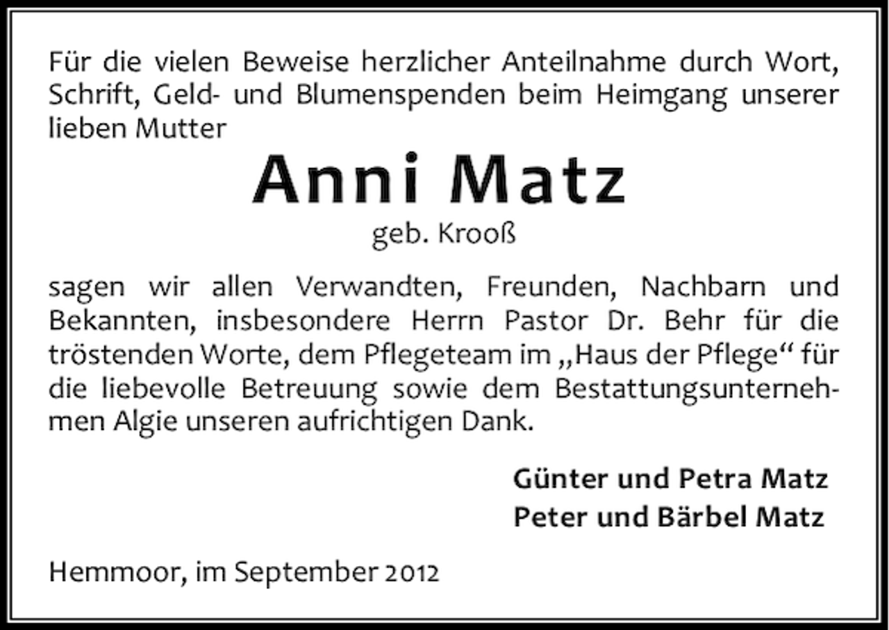 <p>Für die vielen Beweise herzlicher Anteilnahme durch Wort,<br />Schrift, Geld- und Blumenspenden beim Heimgang unserer<br />lieben Mutter</p><p>Anni Matz<br />geb. Krooß</p><p>sagen wir allen Verwandten, Freunden, Nachbarn und<br />Bekannten, insbesondere Herrn Pastor Dr. Behr für die<br />tröstenden Worte, dem Pflegeteam im „Haus der Pflege“ für<br />die liebevolle Betreuung sowie dem Bestattungsunternehmen Algie unseren aufrichtigen Dank.<br />Günter und Petra Matz<br />Peter und Bärbel Matz<br />Hemmoor, im September 2012</p>