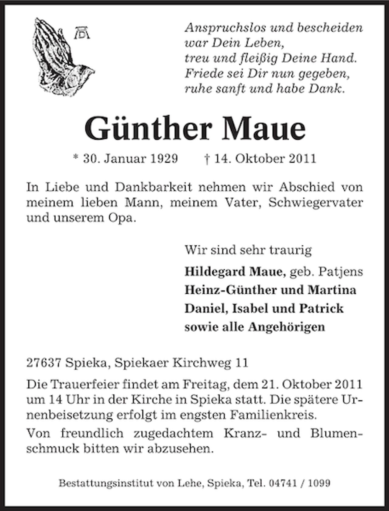 <p>Anspruchslos und bescheiden<br />war Dein Leben,<br />treu und fleißig Deine Hand.<br />Friede sei Dir nun gegeben,<br />ruhe sanft und habe Dank.</p><p>Günther Maue<br />* 30. Januar 1929</p><p>† 14. Oktober 2011</p><p>In Liebe und Dankbarkeit nehmen wir Abschied von<br />meinem lieben Mann, meinem Vater, Schwiegervater<br />und unserem Opa.<br />Wir sind sehr traurig<br />Hildegard Maue, geb. Patjens<br />Heinz-Günther und Martina<br />Daniel, Isabel und Patrick<br />sowie alle Angehörigen<br />27637 Spieka, Spiekaer Kirchweg 11<br />Die Trauerfeier findet am Freitag, dem 21. Oktober 2011<br />um 14 Uhr in der Kirche in Spieka statt. Die spätere Urnenbeisetzung erfolgt im engsten Familienkreis.<br />Von freundlich zugedachtem Kranz- und Blumenschmuck bitten wir abzusehen.<br />Bestattungsinstitut von Lehe, Spieka, Tel. 04741 / 1099</p>