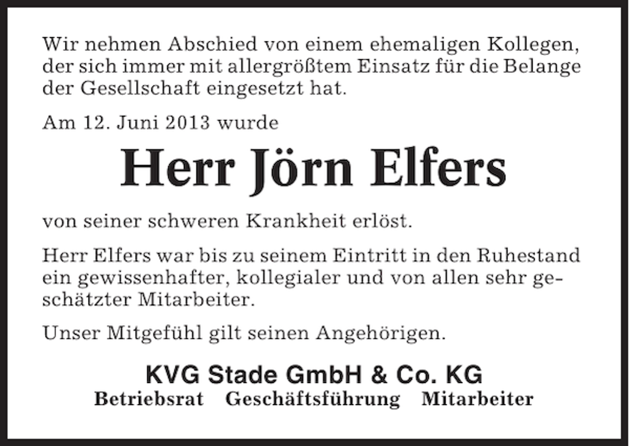 <p>Wir nehmen Abschied von einem ehemaligen Kollegen,<br />der sich immer mit allergrößtem Einsatz für die Belange<br />der Gesellschaft eingesetzt hat.<br />Am 12. Juni 2013 wurde</p><p>Herr Jörn Elfers<br />von seiner schweren Krankheit erlöst.<br />Herr Elfers war bis zu seinem Eintritt in den Ruhestand<br />ein gewissenhafter, kollegialer und von allen sehr geschätzter Mitarbeiter.<br />Unser Mitgefühl gilt seinen Angehörigen.</p><p>KVG Stade GmbH &amp; Co. KG<br />Betriebsrat</p><p>Geschäftsführung</p><p>Mitarbeiter</p>