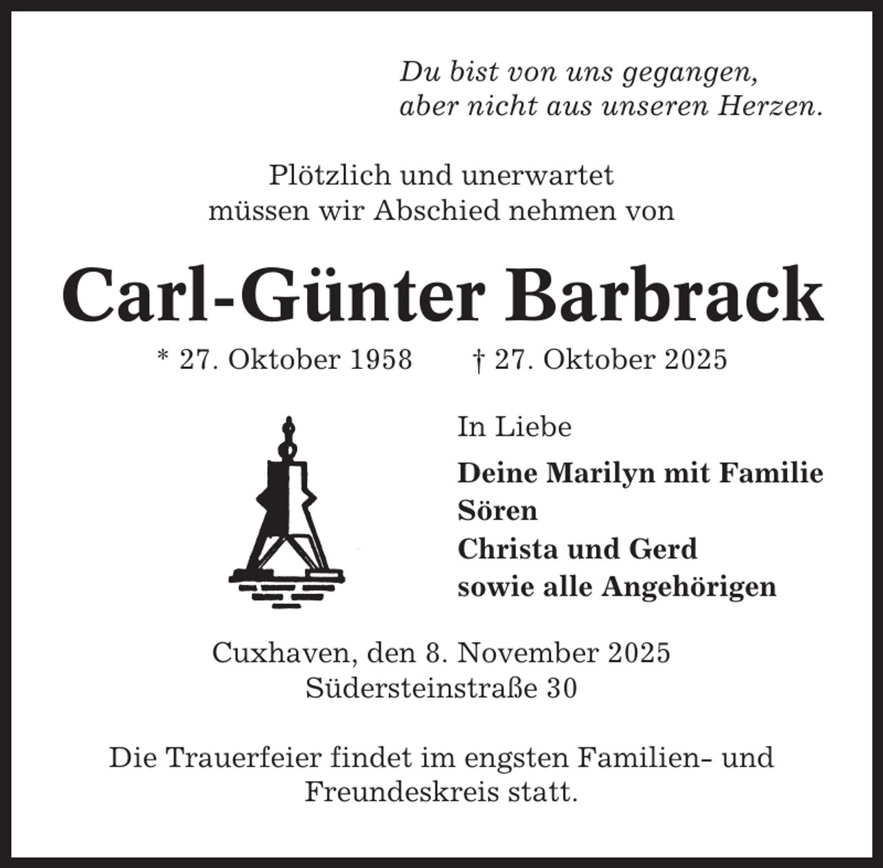 <p>Du bist von uns gegangen,<br />aber nicht aus unseren Herzen.<br />Plötzlich und unerwartet<br />müssen wir Abschied nehmen von</p><p>Carl-Günter Barbrack<br />* 27. Oktober 1958</p><p>† 27. Oktober 2025<br />In Liebe<br />Deine Marilyn mit Familie<br />Sören<br />Christa und Gerd<br />sowie alle Angehörigen</p><p>Cuxhaven, den 8. November 2025<br />Südersteinstraße 30<br />Die Trauerfeier findet im engsten Familien- und<br />Freundeskreis statt.</p>