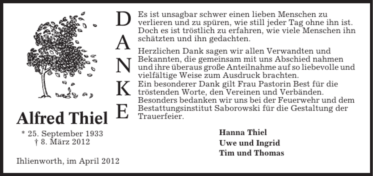 <p>Alfred Thiel</p><p>D<br />A<br />N<br />K<br />E</p><p>* 25. September 1933<br />† 8. März 2012<br />Ihlienworth, im April 2012</p><p>Es ist unsagbar schwer einen lieben Menschen zu<br />verlieren und zu spüren, wie still jeder Tag ohne ihn ist.<br />Doch es ist tröstlich zu erfahren, wie viele Menschen ihn<br />schätzten und ihn gedachten.<br />Herzlichen Dank sagen wir allen Verwandten und<br />Bekannten, die gemeinsam mit uns Abschied nahmen<br />und ihre überaus große Anteilnahme auf so liebevolle und<br />vielfältige Weise zum Ausdruck brachten.<br />Ein besonderer Dank gilt Frau Pastorin Best für die<br />tröstenden Worte, den Vereinen und Verbänden.<br />Besonders bedanken wir uns bei der Feuerwehr und dem<br />Bestattungsinstitut Saborowski für die Gestaltung der<br />Trauerfeier.<br />Hanna Thiel<br />Uwe und Ingrid<br />Tim und Thomas</p>