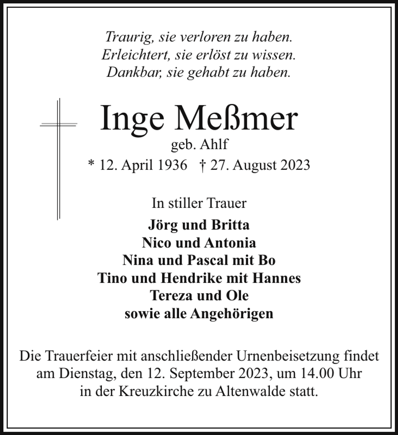 <p>Traurig, sie verloren zu haben.<br />Erleichtert, sie erlöst zu wissen.<br />Dankbar, sie gehabt zu haben.</p><p>Inge Meßmer</p><p>geb. Ahlf<br />* 12. April 1936 † 27. August 2023<br />In stiller Trauer<br />Jörg und Britta<br />Nico und Antonia<br />Nina und Pascal mit Bo<br />Tino und Hendrike mit Hannes<br />Tereza und Ole<br />sowie alle Angehörigen<br />Die Trauerfeier mit anschließender Urnenbeisetzung findet<br />am Dienstag, den 12. September 2023, um 14.00 Uhr<br />in der Kreuzkirche zu Altenwalde statt.</p>