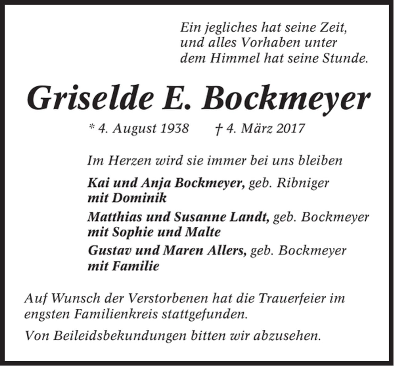 <p>Ein jegliches hat seine Zeit,<br />und alles Vorhaben unter<br />dem Himmel hat seine Stunde.</p><p>Griselde E. Bockmeyer<br />* 4. August 1938</p><p>† 4. März 2017</p><p>Im Herzen wird sie immer bei uns bleiben<br />Kai und Anja Bockmeyer, geb. Ribniger<br />mit Dominik<br />Matthias und Susanne Landt, geb. Bockmeyer<br />mit Sophie und Malte<br />Gustav und Maren Allers, geb. Bockmeyer<br />mit Familie<br />Auf Wunsch der Verstorbenen hat die Trauerfeier im<br />engsten Familienkreis stattgefunden.<br />Von Beileidsbekundungen bitten wir abzusehen.</p>