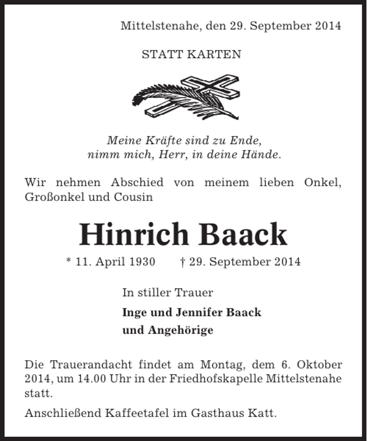 <p>Mittelstenahe, den 29. September 2014<br />STATT KARTEN</p><p>Meine Kräfte sind zu Ende,<br />nimm mich, Herr, in deine Hände.<br />Wir nehmen Abschied von meinem lieben Onkel,<br />Großonkel und Cousin</p><p>Hinrich Baack<br />* 11. April 1930</p><p>† 29. September 2014</p><p>In stiller Trauer<br />Inge und Jennifer Baack<br />und Angehörige<br />Die Trauerandacht findet am Montag, dem 6. Oktober<br />2014, um 14.00 Uhr in der Friedhofskapelle Mittelstenahe<br />statt.<br />Anschließend Kaffeetafel im Gasthaus Katt.</p>