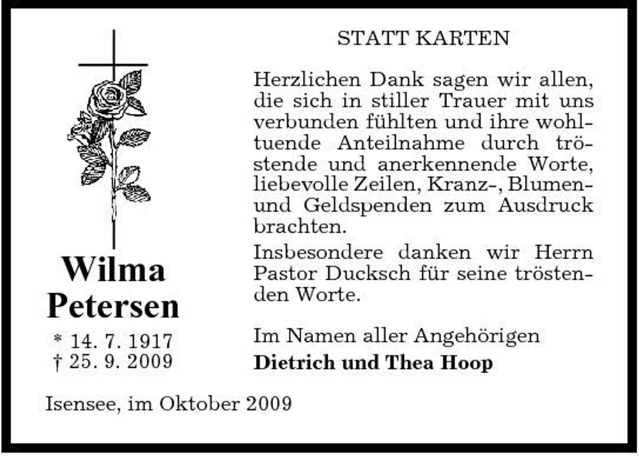 <p>STATT KARTEN Herzlichen Dank sagen wir allen, die sich in stiller Trauer mit uns verbunden fühlten und ihre wohltuende Anteilnahme durch tröstende und anerkennende Worte, liebevolle Zeilen, Kranz-, Blumenund Geldspenden zum Ausdruck brachten. Insbesondere danken wir Herrn Pastor Ducksch für seine tröstenden Worte. Im Namen aller Angehörigen Dietrich und Thea Hoop</p><p>Wilma Petersen<br />* 14. 7. 1917 † 25. 9. 2009</p><p>Isensee, im Oktober 2009</p>