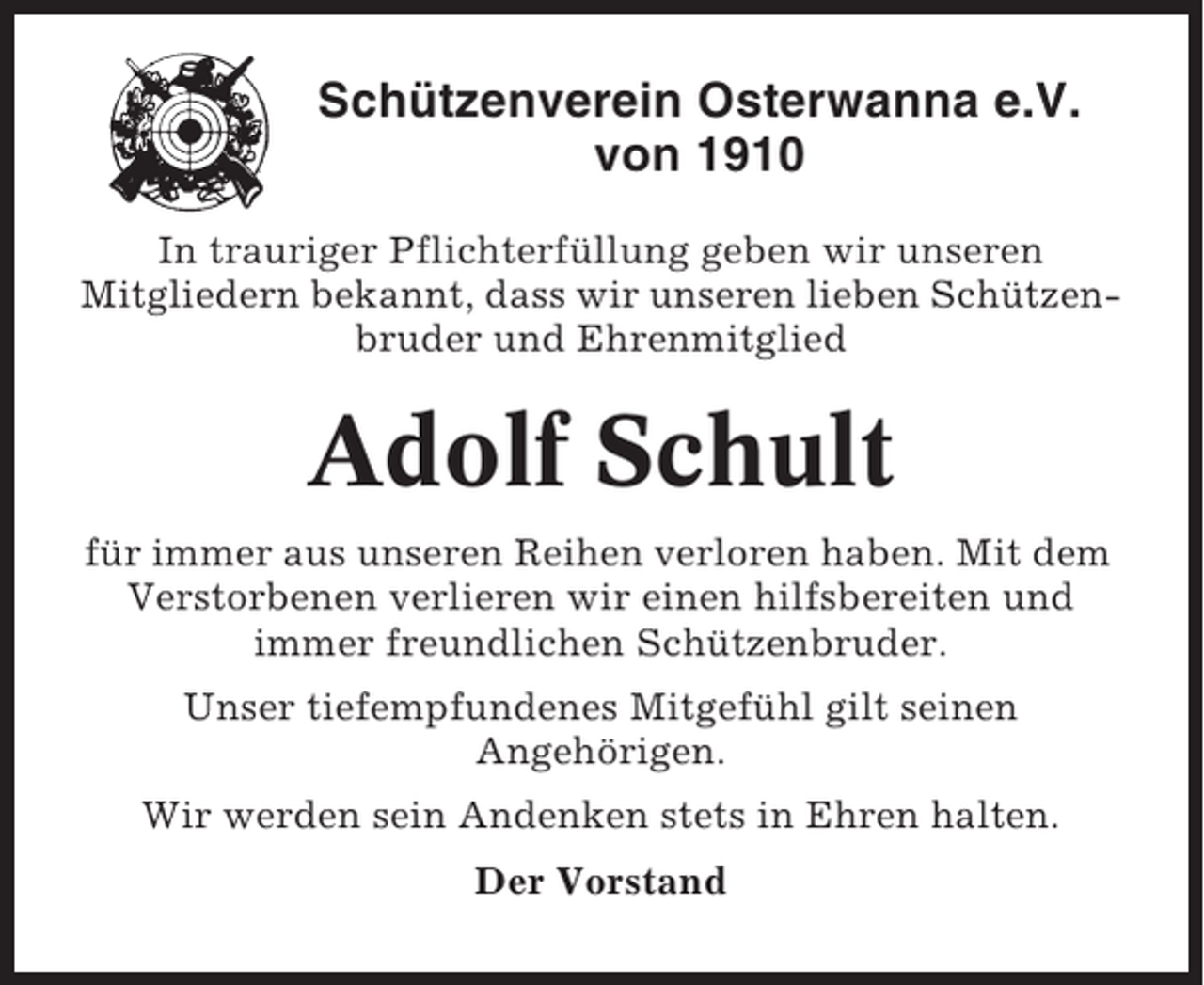 <p>Schützenverein Osterwanna e.V.<br />von 1910<br />In trauriger Pflichterfüllung geben wir unseren<br />Mitgliedern bekannt, dass wir unseren lieben Schützenbruder und Ehrenmitglied</p><p>Adolf Schult<br />für immer aus unseren Reihen verloren haben. Mit dem<br />Verstorbenen verlieren wir einen hilfsbereiten und<br />immer freundlichen Schützenbruder.<br />Unser tiefempfundenes Mitgefühl gilt seinen<br />Angehörigen.<br />Wir werden sein Andenken stets in Ehren halten.<br />Der Vorstand</p>