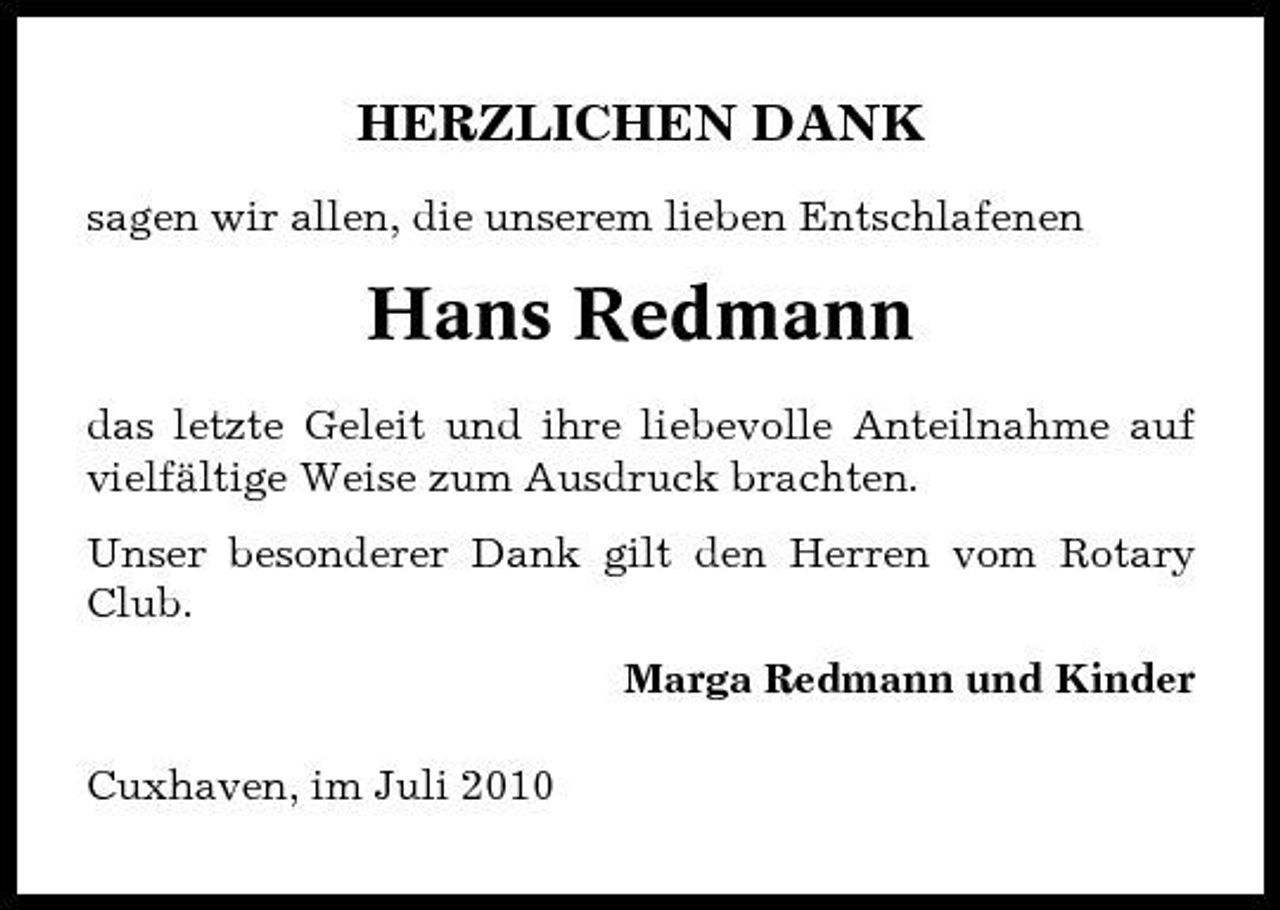 <p>HERZLICHEN DANK<br />sagen wir allen, die unserem lieben Entschlafenen</p><p>Hans Redmann<br />das letzte Geleit und ihre liebevolle Anteilnahme auf vielfältige Weise zum Ausdruck brachten. Unser besonderer Dank gilt den Herren vom Rotary Club. Marga Redmann und Kinder Cuxhaven, im Juli 2010</p>
