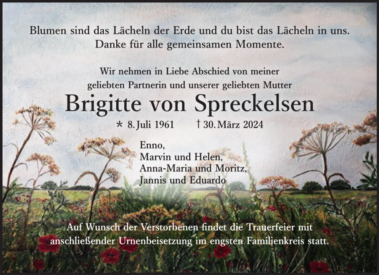 <p>Blumen sind das Lächeln der Erde und du bist das Lächeln in uns.<br />Danke für alle gemeinsamen Momente.<br />Wir nehmen in Liebe Abschied von meiner<br />geliebten Partnerin und unserer geliebten Mutter</p><p>Brigitte von Spreckelsen<br />* 8. Juli 1961</p><p>ऻ 30. März 2024</p><p>Enno,<br />Marvin und Helen,<br />Anna-Maria und Moritz,<br />Jannis und Eduardo</p><p>Auf Wunsch der Verstorbenen findet die Trauerfeier mit<br />anschließender Urnenbeisetzung im engsten Familienkreis statt.</p>