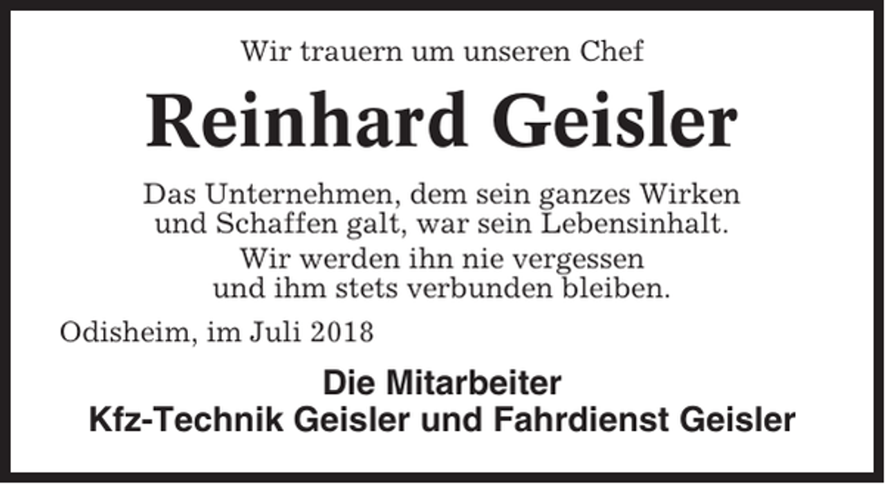 <p>Wir trauern um unseren Chef</p><p>Reinhard Geisler<br />Das Unternehmen, dem sein ganzes Wirken<br />und Schaffen galt, war sein Lebensinhalt.<br />Wir werden ihn nie vergessen<br />und ihm stets verbunden bleiben.<br />Odisheim, im Juli 2018</p><p>Die Mitarbeiter<br />Kfz-Technik Geisler und Fahrdienst Geisler</p>