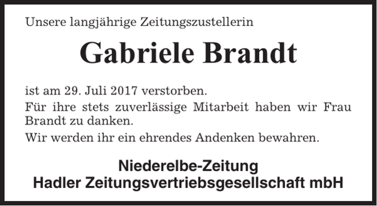 <p>Unsere langjährige Zeitungszustellerin</p><p>Gabriele Brandt<br />ist am 29. Juli 2017 verstorben.<br />Für ihre stets zuverlässige Mitarbeit haben wir Frau<br />Brandt zu danken.<br />Wir werden ihr ein ehrendes Andenken bewahren.</p><p>Niederelbe-Zeitung<br />Hadler Zeitungsvertriebsgesellschaft mbH</p>